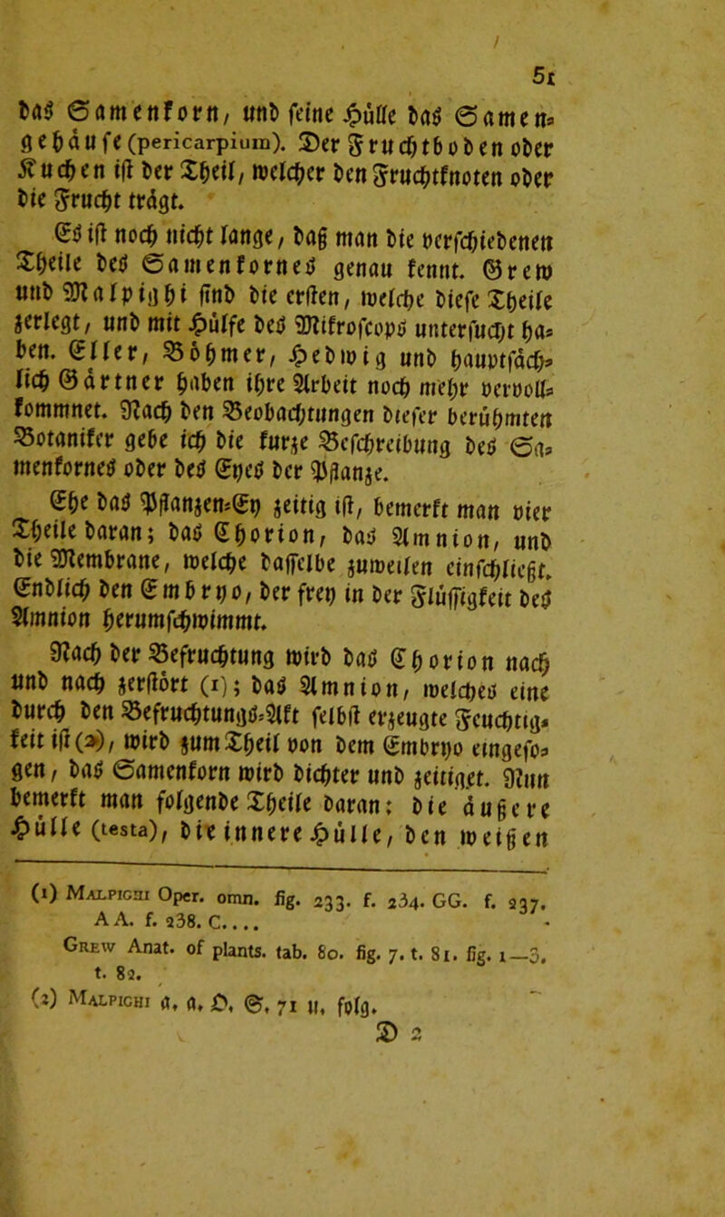 / 5t ba$ ©amenforn, unb feine ba$ 6amen, fl e b ä u fe (pericarpium). Ser g ru chtb o b en ober 5?uc^en i|l ber X^eil, melier bengruchtfttoten ober bie firucfyt trägt. (£öi(l nocf) nicht lange, tag man Me nerfebiebenen Steile beti ©amenforneti genau fentit. ©rem unb SKatyig&i finb bie erffen, weiche biefe Xfjetfe jerlegt; unb mit ^»ulfe beb SJtifrofcopö unterfuebt ha* ben. gUer, Böhmer, Jpebwig unb hauptfäch* lieb ©drtner haben ihre Arbeit noch mehr peroolf, fommnet. 9?acb ben Beobachtungen btefer berühmten Botanifer gebe ich bie furje Beschreibung beb ©«, menforneb ober beb ©s>eb ber $flan$e. 2he bab qjganjemeh jeitig ift, bemerft man Pier Sheilebaran; bab Ghorion, baü Simnion, unb bte Membrane, weiche baffeibe jumeiien einfebiiegr, enbitch ben e m b r p o, ber frei) in ber ^uffigfett beö Simnion fymmfömmmt. 9?ach ber Befruchtung wirb bab (Jborion nach unb nach jerfiort (i); bab Simnion, weichet* eine burch ben Befrucbtungb.-Slft feibtf erzeugte Scuchttg, feit ift(>), wirb jumXheii non bem embrpo etngefo, gen, bab ©amenforn wirb bichter unb jeitig#. 9?un bemerft man foigenbe Xheiie barant bie äuge re £üiie (testa), bie innere £üiie, ben weigen (i) Malpichi Oper. omn. fig. 233. f. 234. GG. f. 237, A A. f. 238. C.... Grew Anat. of plants. tab. 80. fig. 7. t. 81. fig. 1— 3, t. 82. (:) Malpichi <jf <n £, <gr, 7I