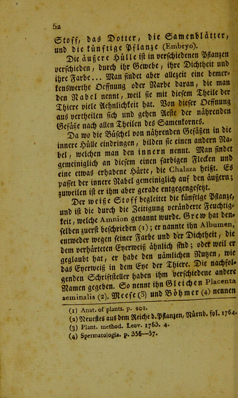 Ö2 ©toff/ ba$ Sottet’/ bie (Samenblätter, «nt) tU ffittftifiC (Embryo). Sie äußere Jj>ülleifUn »ergebenen Wanjen »erfefeieten, bureb ihr ©*»<&*, ihre ©wM«t unb ibregarbe... SOtanfinbet aber aUejett eine bemer* fenöwertbe Oeffnung ober 9?arbe baran, bte man ben 9babel nennt, weil fte mit biefem Xbeüeber Sbiere niete 5lebnlicbfeit bat. 58on biefer Deffnuncj auö Wertteilen {ich unb geben 3le(te ber nabrenben ISefdfie nach alten feilen öeöeamenforneö. Sa wo bie 23üfcbet non nabrenben @efa§en tn bte innere J?ülie erbringen, bilben fte einen mtbern üba, bei, welchen man ben tnnern nennt. 2Han fittb t «emetniglicft an Mafem einen fartte<n 8le*n pa(Tet'rU«eScU<^'iniaU auf t«n anS«n; mtb ift bie bureb bie 3eitignng neranbertc geuebttg* feit, welche Aimiion genannt würbe, ©rem bat ben» felben juertf betrieben (0; er nannte ^me; entweber wegen feiner garbe «nb ber Stcbtbett, bt taeten «m« *«*»*** ?*£ aeglaubt bat, er habe ben nämlichen Wen, wie ijaö Snerweifi in bem (£t)e ber Xbtere. Sie naebfot* Warnen gege&en. 0» nennt seminaiis (2). Meere (3) uni) » ahntet er nennen (3) Plant, method. Leov. 1763. 4- (4) Spermatologia. p. 356—57*