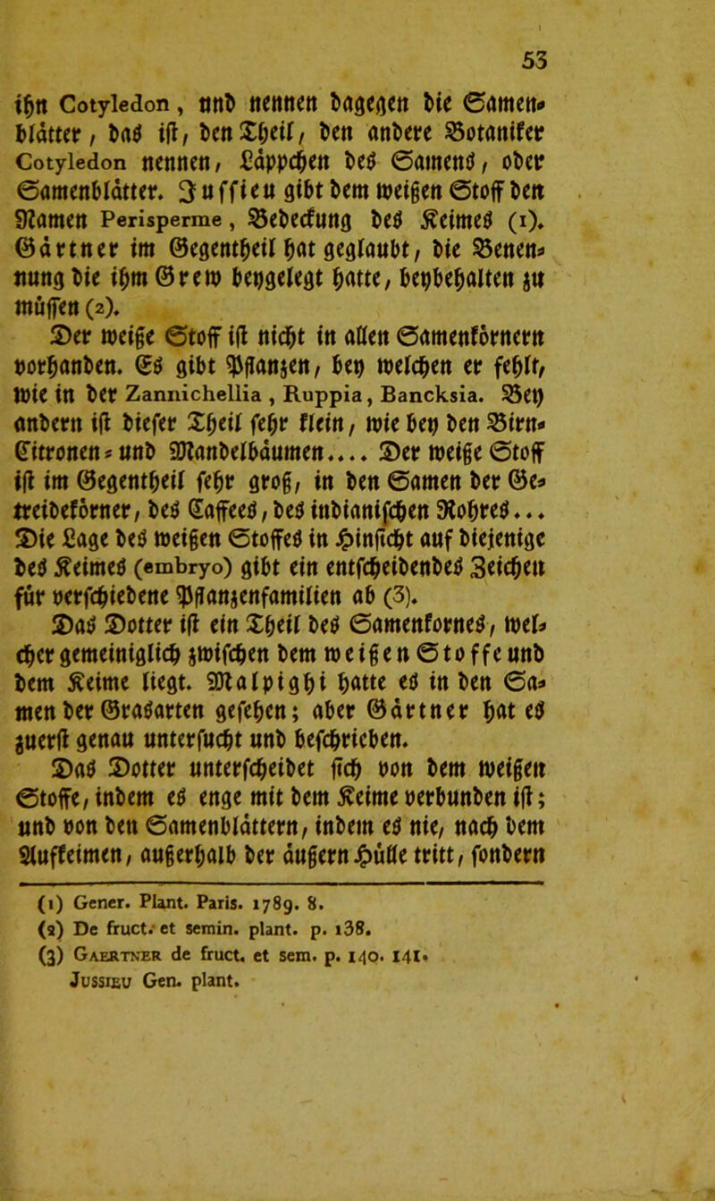 ifjtt Cotyledon, unb nennen bagegen bie ©amen* bldtter, ba$ iß, ben£beil, ben anbere 2$otanifer Cotyledon nennen, Säppcben be$ ©atnentf, ober ©amenblätter. 3 u ffi e u gibt bem weißen Stoff beit 9?amen Perisperme, 55ebecfung be$ £eime$ (i). Gärtner im ©egentbeil bat geglaubt, bie 35enett* nung bie ibm © rem bepgelegt batte, bepbebalten ja muffen (2). ©er weiße ©toff iß nicht itt aßen ©amenförnern t>otr^anben. <B6 gibt ^ßanjen, bet) welchen er fehlt, Wie itt ber Zannichellia , Ruppia, Bancksia. 3$et) anbertt iß biefer Xfyeil fc^tr Reift, wie bep bett 23irn« Zitronen*unb 9Jtanbelbdumen.... ©et? weige©toff iß im ©egentbeil febr groß, itt ben ©ömett bet? ©e* treibeförner, be$ GaffeeU, be$ ittbianifeben 9tobre$... ©ie Sage be$ weigett Stoffes itt £inßcbt auf biejenige be$ ÄeirneS (embryo) gibt ein entfcbeibenbeS Seichen für perfebiebene ^ganjenfamilien ab (3). ©a$ ©otter iß ein ©heil beS ©amenforneS, mb eber gemeiniglich jwifeben bem weißen ©toffeunb bem Äeirne liegt. Sßtalpigbi t>atte es in ben ©a* men ber ©raSarten gegeben; aber ©drtner bat cS juerß genau unterfuebt unb befcbricben. ©as ©otter unterfebeibet ffcb Pon bem weigett Stoffe, inbem es enge mit bem ßeime perbunben iß; unb pon bett Samenblättern, inbem es nie, nach bem Sluffeimen, außerhalb ber äußernJ^üfle tritt, fonbern (t) Gener. Plant. Paris. 1789. 8. (a) De fruct. et semin. plant, p. i38. (3) Gaertner de fruct. et sem. p. 140. 141. Jussieu Gen. plant.