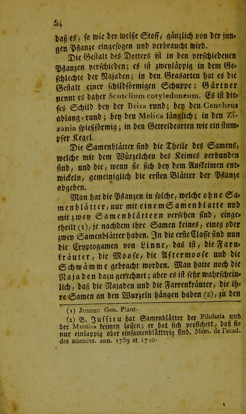 Mfj eö, fo Wie weife ©toff, gdnjlicft yott ber jin» acn $gan*e cittiiefocien unb perbraucftt ©ie ©eftalt beö ©otterö ift in ben »erfcftiebetien Jansen »crfcftieben; e$ ift jmepldppig in bem ©e» fdjlecfyte ber fßajaben; in ben ©raäarten pat etf bie ©eftalt einer fcbilbformigen Schuppe: ©drtner jtennt eö bapcr Scut» liumcotyledoneum. ©ö ift bie» fe$ ©cftilb bep ber Briza runb; bep ben Cenchrus ablang»runb; bep ben Melica länglich; in bcn zi- zania fpiegformig; in ben ©etreibearten wie ein fttmt» pfer ftegel. 2)ie ©amenblattcr ftnb bie £fteile beä ©amentf, melcfte mit bem SBurjelcften bctf £eimetf perbunbcn ftnb, ttnb bie, menn fte ftch bep bem Siuffeimen ent» tpicfeltt, gemeiniglich bie erften Blätter ber ^flanje abgeben. gttan pat bie $ftan$en in folcfte, welcfte ofttte ©a» men b Id tt er, nur mit einem© amen blatte nnb mitjmep ©antcnbldttern oerfeften ftnb, einge» tpeilt (i), je nacpbcm ipre ©amen feinetf, eine$ ober jmep ©amenbldtterpaben. 3n bie erftc©laffe ftnb nun bie ©rpptogamen oon £Une, bat? ift, bie 5 am* trauter, bie Sttoofe, bie Slftermoofe unb bie ©cftrodmme gebracht morben. SOZan patte noch bie 9Ujaben ba*ugerechnet; aber cOift feftr maprfcpein» lieh, baft bie 9?ajaben unb bie Sarrenfrduter, bie ift» re ©amen an ben 2Bur$eln pdngen haben (2), ju ben (1) Jussieu Gen. Plant. (2) ^uffieu ftat Samenblätter ber Paidaria unb t)er Mirsilea feinten lagen; er bat ficb »crficbert, bag fte nur etnlappig ober einfamenblatterig ftttb. Mem. deiacad. des Sciences, ann. 1739 et >7 t°-