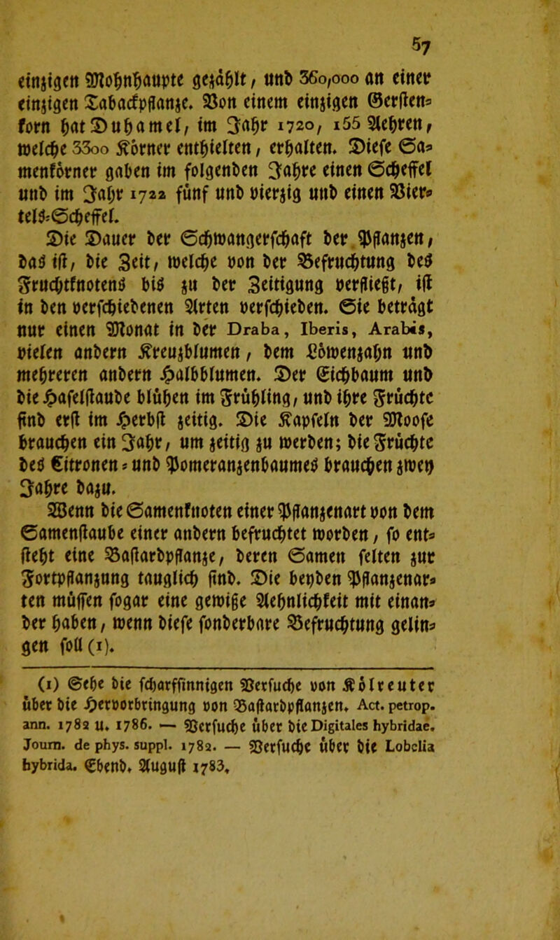5? einzigen «Utohnhaupte ge^d^It, unb 36o,ooo ait einer einzigen Sabacfpflanje. Bon einem einzigen ©erften* forn hatSufjamel, im üjahr 1720, i55 9lehren, welche 33oo Corner enthielten, erhalten. Siefe ©a* menforner gaben im folgenden ^afwe einen ©cheffel unb im 3ahr 1722 fünf unt> Pierjig unb einen Bier* telfc©cheffel. Sie Sauet* her ©djwangerfchaft her ^ftattjen, ba$ iff, bie Seit, welche pon ber Befruchtung be$ gruchtfnotenö bis ju ber Seitigung perfliejjt, ifi in ben perfchiebenen Sitten perfchieben. ©ie betragt nur einen SDZonat in ber Draba, Iberis, Arabes, pielen önbern £reu$blumen, bem £6wenjahn unb mehreren anbern £albblumen. Ser (Eichbaum unb bie £afelfiaube blühen im Stühling, unb ihre grüchtc ftnb erft im ijperbft jeitig. Sie ßapfeln ber SDtoofe brauchen ein 3afW/ um jeitig $u werben; bie fruchte beö Zitronen * unb $omeranjenbaume$ brauchen jwet) 3ahre baju. 2Senn bie ©amenfttoten einer ^fianjenart pon bem ©amenfiaube einer anbern befruchtet worben, fo ent® fleht eine Baflarbpflanje, beren ©amen feiten jut Sortpflanjung tauglich ftnb. Sie bepben ^flanaenara ten müffen fogar eine gewige Slefjnlichfeit mit einan* ber haben, wenn biefe fonberbare Befruchtung gelin- gen foü(i). (1) ©ehe bie fdjarfftnnigen 33etfuche »onÄblreuter «bet bie Jperüorbringung »on QSaflarbpflansen* Act. petrop. ann. 1782 U. 1786. — 9Bcrfud)e Übet bie Digitales hybridae. Journ. de phys. suppl. 1782. — «OetfUChC Über bie Lobelia bybrida. Cbenb. Slugufl 1783,