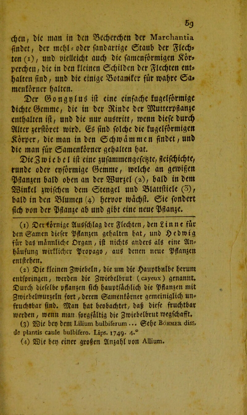 djctt/ t>ic man in kn SSedfjerdKtt kr Marchantia finkt/ kr ebet* fantarttge (Staub kr Btety ten (i) / uni) Pielieicbt auch kc famenformigen £ör* pereben / bie in ben deinen ©gilben ber flechten ent« batten ftnb, unt> bie einige 23otamfer für tpabre ©a> menförner galten. ©er ©ongpfud ifl eine einfache fugefformige fcicfjte ©emme, bie in kr 3iink kr Sttutterpflanjc enthalten ift/ unb bie nur aukritt, wenn biefe tmrdj Sitter jerftoret wirb. (Etf ftnb folche bie fugelförmigett Körper, bie man in ben ©cbwamnten ftnbet/Unb bie man für ©amenförner gehalten bat. ©ie3wie b e l i(f eine jufammengefe^te, geifebiebte/ runbe ober epformige ©emme, welche an genügen fJJftonjen batb oben an ber SBurjet o)/ halb in bettt SBinfel jtoifeben bem ©tengel utib Sötattfliete (3), halb in ben Junten (4) tyxm toäd;(J. ©ie fonbert ftdb bon ber $flan$e ab unb gibt eine neue $flanje. (1) Jöer'förntge 2tuöfd)fag ber Jtecbtcn, ben £in n c für ben ©amen Mefer Jansen gehalten bat / unb Jpebwig für baö mönnlidje Organ , ifl nichts anberö ai$ eine 2ln= bäufung wirflühct tyropago, aus benett neue Wanjen entheben. (2) Jöte deinen 3n>tebeln, bie um bie J^auptbulbe herum etttfpringen, werben bie 3wiebe(brut (cayeux) genannt, JOurd) biefelbe pflanjen fleh bauptfödüich bie fpflanjen mit gwiebelwurjeln fort, beren ©amenförner gemeiniglich un» fruchtbar fmb. 90ian bat beobachtet, bafj biefe fruchtbar werben, wenn mau forgföltig bie Bwiebelbrut wegfehafft, (3) 2Qie bet) bem Lilium bulbiferum ... ©ehe Böhmer diss, de plantis caule bulbifero. Lips. 1749. 4° (4) Sie bep einet grollen Sinjabl ton Aiiium.