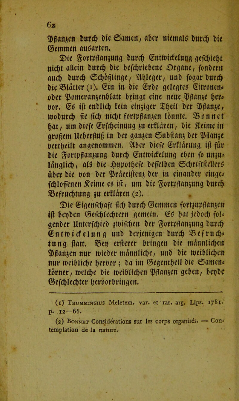 6z spganjen burch bie6amcn, aber niemals bie ©emmen autfarten. ©ie gortpganjung burch ©ntwicfelung gefchieljt titelt allein burch Die betriebene Organe, fonDertt auch burch ©Zöglinge, Slbleger, unb fogar Durc^ bie Blatter (i). (£in in bie Srbe gelegte^ Zitronen* ober ^omeranjenblatt bringt eine neue $ganje her* por. £0 ift entließ fein einziger SIkü *>er 93ganje, woburdf) fte geh nicht fortpganjen fönnte. Sonnet hat, nm biefe (Srfcheitiung $u erfldren, bie ßeimeiu grogem Uebergug in ber ganjen ©ubgattj ber ^ffanje ocrtheilt angenommen. 3lbcr biefe grfldrung ifi für bie $ortpganjung burch gntmicfelnng eben fo unju* länglich, alö bie Jpppot&efe beffelben ©chriftgcllcrsl über bie »on ber ^rderigenj ber in einanber eittge* fchloffenen Meinte eö ifi, um bie Sortpganjung burch Befruchtung $u erfldren (2). Sie ©igenfehaft geh burch ©emmen fürt^upfTattjeu ig bepben ©efcplechrcrn gemein. ©ö hat jeboch fof= genber Untcrfchieb jmifc&en ber ^ortpganjuttg burch ©ntwicfelung unb berjenigen burch Befruch* iung gatt. Bet) ergercr bringen bie männlichen $gan$en nur wicber männliche, unb bie weiblichen nur weibliche perncr; ba im ©egentheil bie ©amen« forner, welche bie weiblichen $gan$en geben, bepbc ©efchlechter heroorbringen. (1) Tiiummingius Meletera. var. et rar. arg. Lips. 1781.' p. 12—66. (2) Bonnet Considdrationt sur les corps organisis. — Con- templation de la naturc.