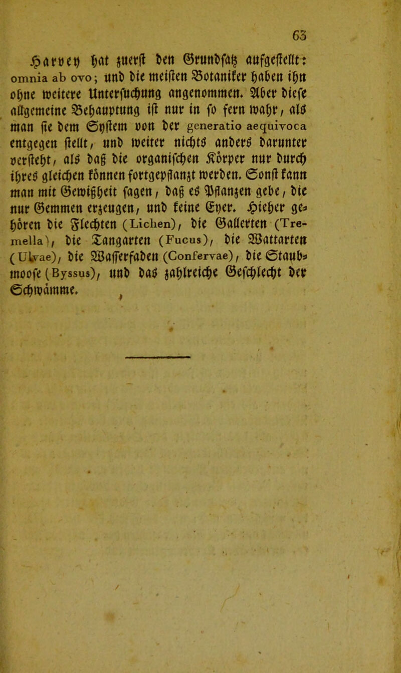 £ artet) fjat juerft t>eti ©runtfai? awfgeffeöt: omnia ab ovo; «nt» t)ie meiden 23otanifer haben if;n ahne weitere Unterfuchung angenommen. 2tber tiefe affgemeine Behauptung ifl nur in fo fern wahr/ altf man fte tem @p(tem OOtt ter generatio aequivoca entgegen fielit, «nt weiter nicht# anter# barunter »erfleht, al# tag tie organifchen Körper nur burd) ihre# gleichen fonnen fortgepflanjt werten. ©onfl fann man mit ©ewigheit fagen, tag e# ^fTan^en gebe, tie nur ©emmen erzeugen, «nt feine ©per. Jfpieher ge=> hören tie Stedjten (Lichen), tie ©aderten (Tre- meiia), tie Xangartett (Fucus), tie Söattarte« (ülvae), tie Sßafferfaben (Confervae), tie ©taub* moofe (ßyssus), «nt ba# jahtreiche ©efchtecht ter ©chwdmme.