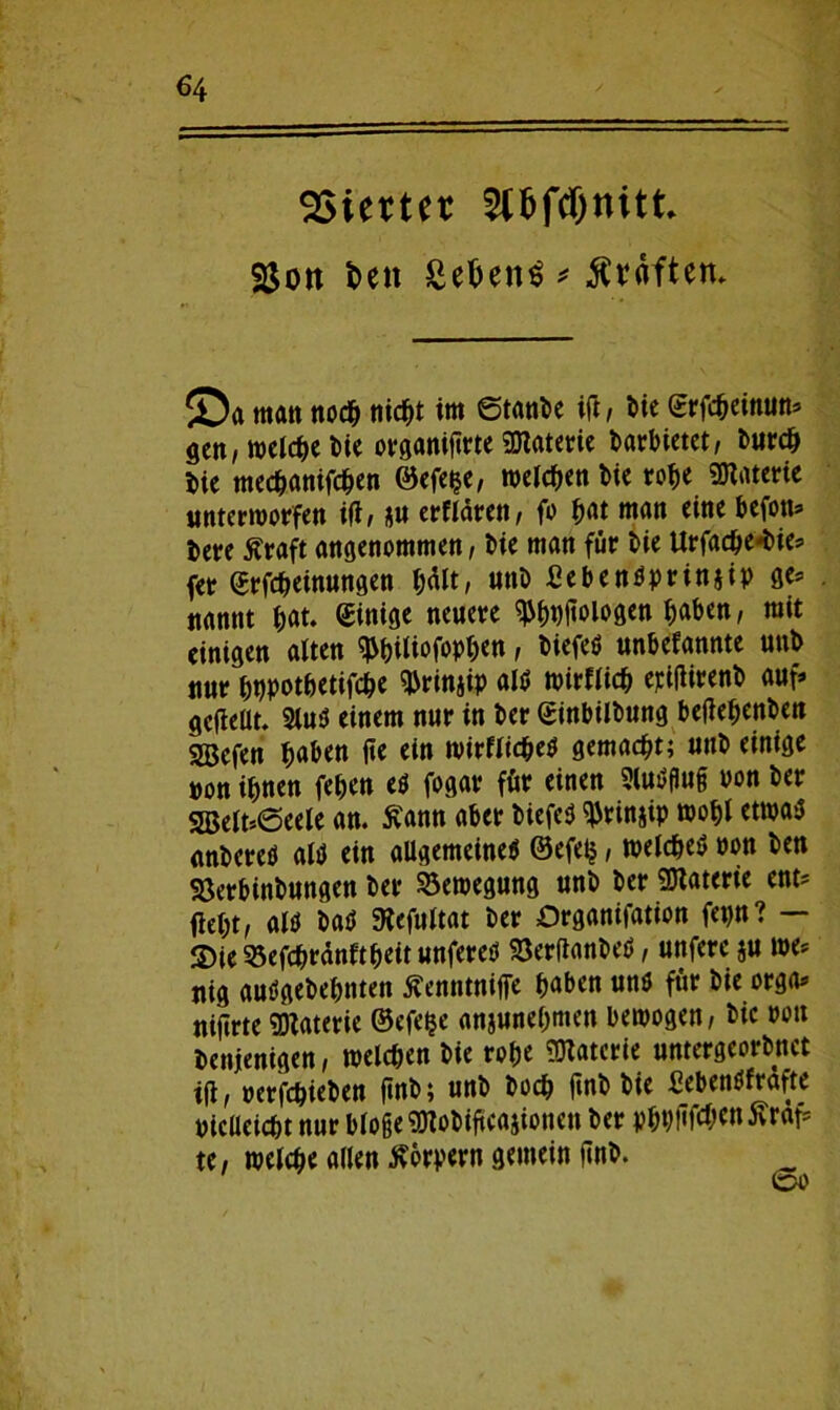 Vierter 2tf>ftf)nitt 25on t>en £etjen$ graften. ©a matt ttod^ nicht im Stative ift , bie ©rfcheinun» gen, welche bie otganiftrte SOZatctric barbietet, burch bie mechanifchen ©efe$e, meinen l>ic rotte «Materie unterworfen ift, nn erflärett, fo hat man eine befon» i>ere Äraft angenommen, bie man für bie Urfactte-bies» fet Erlernungen hält, unb £ebenöprinjip ge* nannt hat. Einige neuere ^(tnjloiogen ^aben, mit einigen alten $biliofoph<n, Diefeö unbefannte unb nur hnpothetifche «brinjip als wirflich epiflirenb auf» gefleüt. 2luS einem nur in ber Einbilbung befiehenben SBefen haben jte ein wirflicheS gemalt; unb einige non ifmen fetten es fogar für einen 3luS0u§ oon ber 2Belt*6eele an. Äann aber biefeü «Prinzip wohl etwas anbereö als ein allgemeines ©efetj, welches tton ben Söerbinbungen ber Bewegung unb ber Materie ent' fiel;t, als baS Mefultat ber Organifation fet)tt? — S)te 33efchrdnftheit unferes SöerfianbeS, unferc $u we* nig auSgebehnten Äenntnife haben uns für bie orga» nifirte Materie ©efeije anjunehmen bewogen, bic »ott benjenigen, welchen bie rohe «Materie untergeordnet iji, »erfchieben ftnb; unb hoch ftnb bie fiebenSfrafte vielleicht nur bloße «Mobiftcajionett ber f?hvfif<^^n 5vrdf= te, welche allen Körpern gemein ftnb.