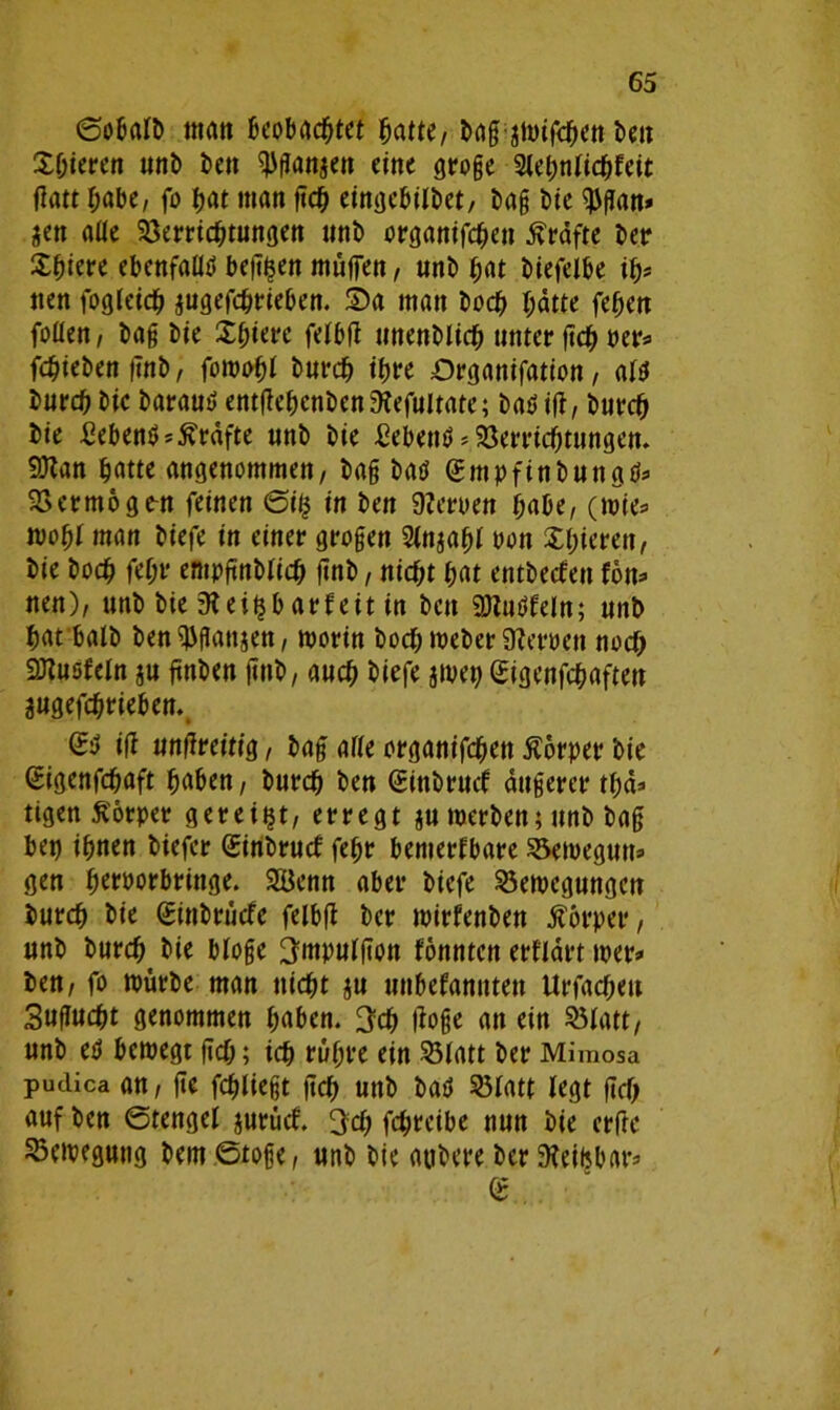 ©obalB matt beobachtet hatte/ Bag jmifchen Ben Xhteren unB Ben ^ftanjen eine groge Slehnlicgfeit flatt habe, fo hat man geh eingebilBct, Bag Bie $gan» Sen alte Verrichtungen unB organifchen Kräfte Ber Shiere ebenfalls betten muffen, unB hat Biefelbe ih* tten fogleich jugefchrieben. Sa man Boch hatte fehen foüen / Bag Bie Sljiere felbg unenBlich unter geh oer* fehieBengnB, foroohl Burch ihre Organifation, ald Burch Bie Baraud entgehenBen 3?efultate; Badig, Burch Bie hebend Grafte unB Bie hebend * Verrichtungen. 9)lan hatte angenommen, Bag Bad gmpfinBungd* Vermögest feinen ©ifc in Ben 9?eroen habe, (mie* moht man Biefe in einer grogen Slnjahl oon £I)ieren, Bie Boch geht* empgnBlich gnB, nicht hat entBecfen Von* nen), unB Bie 3lei$barfeit in Ben «Btudfeln; unB hat balB Ben ^ganjen, morin Boch meBer Ülemtt noch SDtuofeln ju gnBen gnB, auch Biefe jipet) Sigenfchaften jugefchrieben. & ig ungreitig, Bag alle organifchen Äorper Bie Sigcnfdjaft haben, Burch Ben (SinBruck äugercr tgä* tigen Körper gereift, erregt jumerBen;unB Bag bei) ihnen Biefer ginBrucf fegr bemerkbare Vemegun» gen hw>orbringe. Senn aber Biefe Vemcgungcn Burch Bie SinBrücfe felbg Ber mirfenBen Körper, unB Burch^ Bie bloge ^mpulgott könnten erklärt mer» Ben, fo mürbe man nicht $u unbekannten Urfacheu Sugucht genommen haben. 3ch goge an ein Vlatt, unB ed beroegt geh; ich rühre ein Vlatt Ber Mimosa pudica an, ge fliegt geh unB Bad Vlatt legt gef; auf Ben ©tengel jurück. ^cf; fchrcibe nun Bie erfte Vetpegung Bern ©toge, unB Bie atiBere Ber 9ieifjbars g