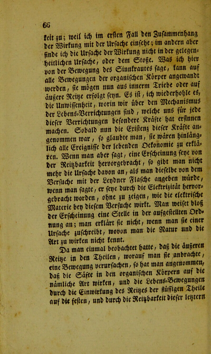 feiutr weit ich im erden Satt Den 3ufammenhang ier ssirfung mit Der Urfache einfehe; im anbern aber finDe ich Die Urfache DerSBirfung nicht in Der gelegen Zeitlichen Urfache, oDer Dem Stoße, 2Bad ich hier von Der Bewegung Ded Sinnfrauted fage, fann aut alle ^Bewegungen Der organifchen Körper angewanbt MverDen, fie mögen nun aud innerm Srtebe ober auf äußere Weiße erfolgt fet)n. ®d id , ich toteDerhohle ed, tie Unwiffenheit, worin wir über Den «Olechamdmud Zer 2ebend*Verrichtungen ftnD , welche und für jebe Diefer Verrichtungen befonbere ffräfte hat erdnnen machen. SobalD nun Die <Menj Dtefer ffrafte an* genommen war, fo glaubte man, de waren hmlang* lieh alle Sreigniffe Der lebenben Dcfonomte $u etfla* ten. SBennman aberfagt, eine ßrfcheinung fepe Pott Zer Weifebarfeit heroorgebracht, fo gibt man nicht mehr Die Urfache Daoon an, ald man Diefelbe von Dem Söerfuche mit Der Benbner ^lafche angeben würbe, wenn man fagte, er fepe Durch Die eieftrijitat hermw* gebracht worben, ohne ju jeigen, wtebte sgiaterie ben Diefem Vcrfuche wirft. 9Wan wetfet bloß Zer grfcheinung eine Stelle in Der aufgedellten Orb» ttung an; man erfldrt de nicht, wenn man de einer Urfache jufchreibt, wooon man Die Watur nnb Die 2lrt tu wirfen nicht fennt. S)a man einmal beobachtet hatte, Daß Dte äußeren Weiße in Den Xheilen, worauf man de anbrachte, «ine Vewegung verurfachen, fo hat man angenommen. Daß Die Säfte in Den organifchen Körpern auf Die nämliche 2lrt wirfen, unb Die £ebend*Vewegungen Durch Die gmwirfung Ded Weißed Der flufftgcn Xhctl* auf Die feden, unb Durch Die Weißbarfeit Diefer ledern