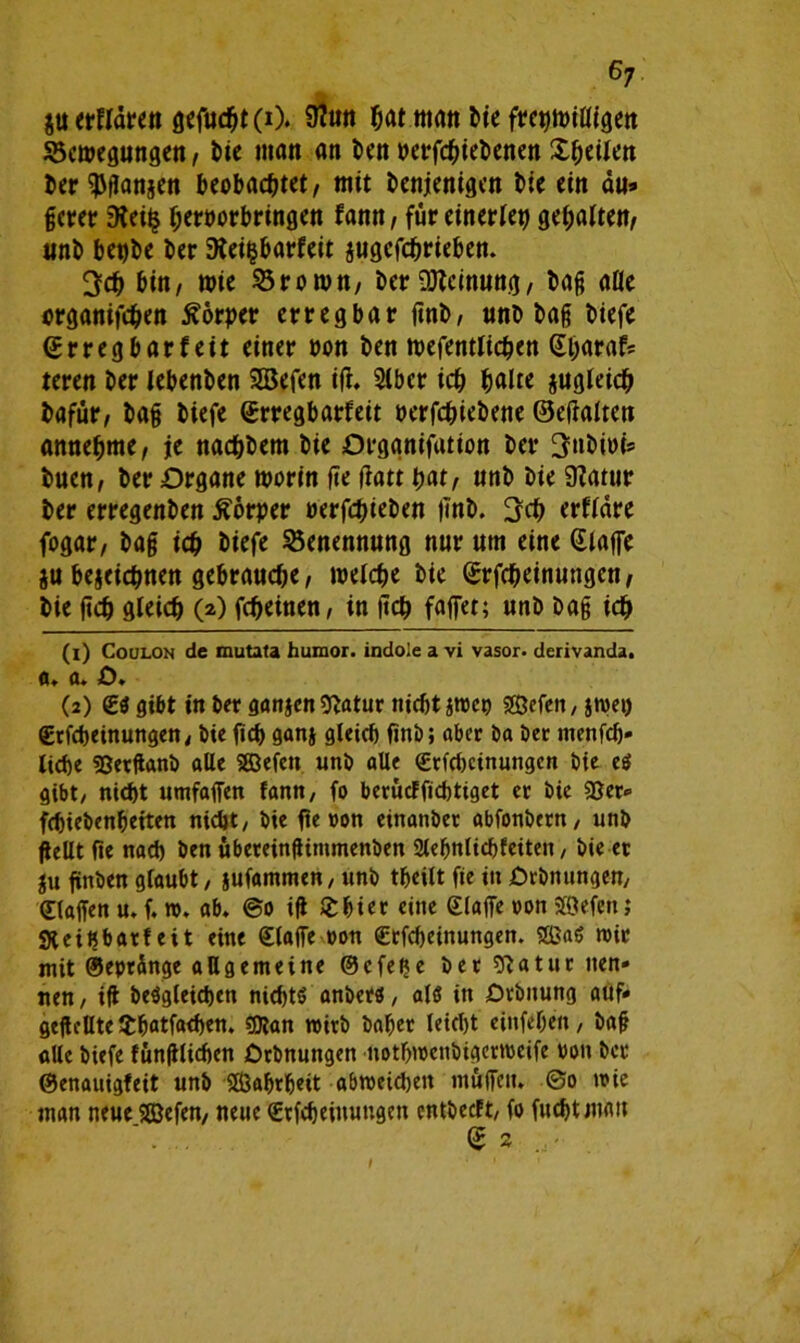 erklären gcfud^t (i). 9?uu bat m<m Me fretjwiWgett Bewegungen, Me man an i>en perfebiebenen X^eilen ber^ganjen beobachtet, mit denjenigen die ein du» gcrer 9lei^ beroorbringen famt, für einerlei gehalten, und betjdc der 9tei|barfeit jugefebrieben. 3cd bin, wie Brown, der Meinung, dag alle organifeden Körper erregbar finb, und dag diefe ©rregbarfeit einer non den wefentlicpen (Ebaraf? um der lebenden SBefen iff. Slber ich halte jugleicb dafür, dag diefe (Erregbarfeit oerfediedene ©effalten annebme, je naeddem die Orggnifatton der 3ndioi» tuen, der Organe worin ge gatt bat, und die SKatur der erregenden Körper oerfedieden lind. erflare fogar, dag icd diefe Benennung nur um eine klaffe ju bejeiebnen gebrauche, welcde die (Erfcbeinungcn, die ged gleich (») fedeinen, in ged faffet; und dag ich (1) Coülon de mutata humor. indole a vi vasor. derivanda. fl. fl. o. (2) €S gibt in der ganjenftatur nicht jtreo SKJefett / jwet) £rfcheinungen, die fiep ganj gleich find; aber da der menfeh« liehe SJetfland alle SGöefcn und alle €rfchcinungcn die eg gibt/ nicht umfaffen famt, fo berücffichtiget er die «Ser- fchiedenheiten nicht/ die fie »on einander abfondern/ und gellt fie nach den übereingimmenben Slehnlichfeiten, die et $u finden glaubt / jufammen/ und theilt fie in Ordnungen/ klaffen u. f. ro. ab. @0 iff Schier eine (Eiaffe »on Seien; Steihbatfeit eine klaffe oon €rfcheinungen. Sag mit? mit ©eprünge allgemeine ©efeße der sftatur nen» nen, ig dergleichen nichts anders, als in Ordnung auf* gegelltelthatfachen. ?Dtan wird daher leicht einfegen, dag alle diefe fünglichen Ordnungen notbwcnbigcmcife »on der ©enauigfeit und Sahrheit abweidjen muffen. ©0 mie man neue Sefen, neue (Etfcheiuuugen entdeeft/ fo fuchtmatt