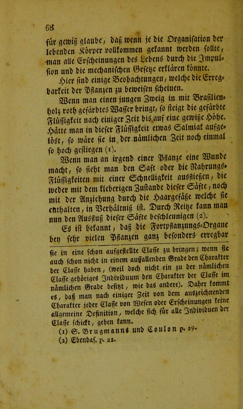 für gewtg glaube', Dag wenn je bie Organifation bet* lebenben Körper noUfommen gefannt werben folltc, -tnan alle (Erfcbeinungen beS Gebens bureb bie 3mpul* fton unb bie meebanifeben ©efe^e erflären fonnte. £ier gnb einige Beobachtungen, welche bieStreg* barfeit ber ^ffanjen $u beweifen febeitten. SBenn man einen jungen 3weig in mit Bragliem> bo4 rotb gefärbtes 2Baffer bringt, fo (leigt bie gefärbte glüffigfeit nach einigcrSeit biS.auf eine gewige£obe. jfpätte man in biefer Slüffigfeit etwas ©almiaf aufge* lost, fo wäre ge in ber nämlichen Seit noch einmal fo hoch gediegen (i% .. . Sßenn man att irgenb einer ^flanje eine 9öunbe macht, fo gebt man ben ©aft ober bie SiabrungS* glüffigfeiten mit einer ©cbnelligfeit ausgiegett, bte Weber mit bent fieberigen Suganbe biefer oäfte, noch mit ber Sln&iebung bnrd; bie Haargefäße welche ge enthalten, in Serbältnig ig. Surcb 9iet£e fann man nun ben SlnSgng biefer ©äfte befcblennigen (2). es ig befannt, bag bie gortpffan§nngS*Org<me bet) febr Dielen $ffan&en » befonberS erregbar fic tu eine ftb’on aufgeffellte ©taffe §u bringen; mtm ge flueg feffon nicht in einem auffaltenben ©rabe ben eharattec ber ©läge haben, (»eit boeb nicht ein j« ber nämlichen ©taffe gehöriges Snbioibuum ben ©ffarafter ber ©taffe int nämtidjen ©rabe befint, mie baS anbere)» Saher fommt es, bag man nach einiger Seit oon bem auSjelchnenben ©haraftcr ieber ©taffe oon SBefcn ober ©rfcheinungen feilte Allgemeine Definition, toelche geh für aUe Snbimbuen bet ©taffe fehieft, geben fann. (1) ©♦ ssrugmann« unb ©outon p. >9• (3) (Ebenbaf, p. 22.