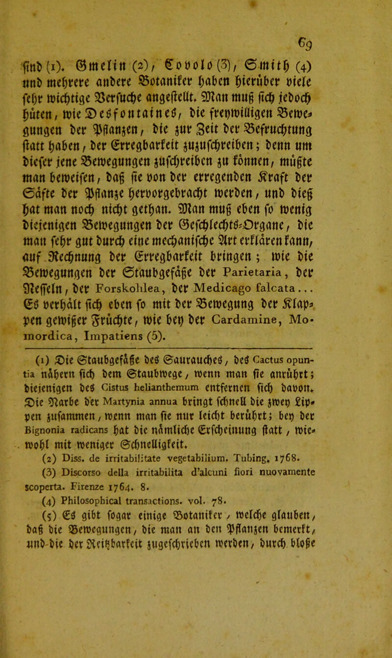 ©melitt (2), gottolo(3), ©.mit# (4) unb mehrere anbere 95otantfer haben hierüber mk fehr wichtige Söerfuc^e angetfeltt. ÜHatt muß ftch jeboc# hüten, wieSeßfotttaineß, bie frajwiüigen Berne* gungen bet* $ßan$en, bie $ur Seit bet* Befruchtung flatt haben, ber ©rregbarfeit juptfehreiben; benn um biefet* jene Bewegungen jttfehreiben ju fonnen, müßte manbeweifen, baß jtetwnber erregenbett Straft bet? ©dfte ber $ßanje fjemrgebracht werben, unb bieß hat man noch ttid^t getrau. 9Han muß eben fo wenig biejenigen Bewegungen ber ©efchlechtß;£)rgane, bie man fefjr gut burch eine mechanische $lrt erflärenfanu, auf Rechnung ber ©rregbarfeit bringen; wie bie Bewegungen ber Staubgefäße ber Parietaria, ber Ueffeln , ber Forskoldea, ber Medicago falcata ... ©ß »erhält ßcb eben fo mit ber Bewegung ber Älap* pen gewißer fruchte, wie bet) ber Cardamine, Mo- mordica, Impatiens (5). (i) Sie ©taubgefäße beß ©aurauebeß, beß Cactus opun- tia nähern fief) bem ©taubwege, wenn man fie anrübrt; biejenigen beß Cistus heiianthemum entfernen fiel) baootn Sie sftarbe ber Martynia annua bringt fcbneU bie jwep Sip- pen jufammen, wenn man fie nur leicht berührt; bet) bet Bignonia radicans bat bie nämliche (Etfcbeiitung ßatt / wie- wobt mit weniger ©djncUigfeit, (2) Diss. de irritabiütate vegetabilium. Tubing, 1768. (3) Discorso deUa irritabilita d’alcuni fiori nuovamente scoperta. Firenze 1764. 8. (4) Philosophical transactions. vol. 78. (5) £ß gibt fogar einige S&otanifer / welche glauben / baß bie Bewegungen, bie man an ben 'Pßanjen bemerft/ unb bie ber Sieibbarfcit jugefebrieben werben/ bureb bloße