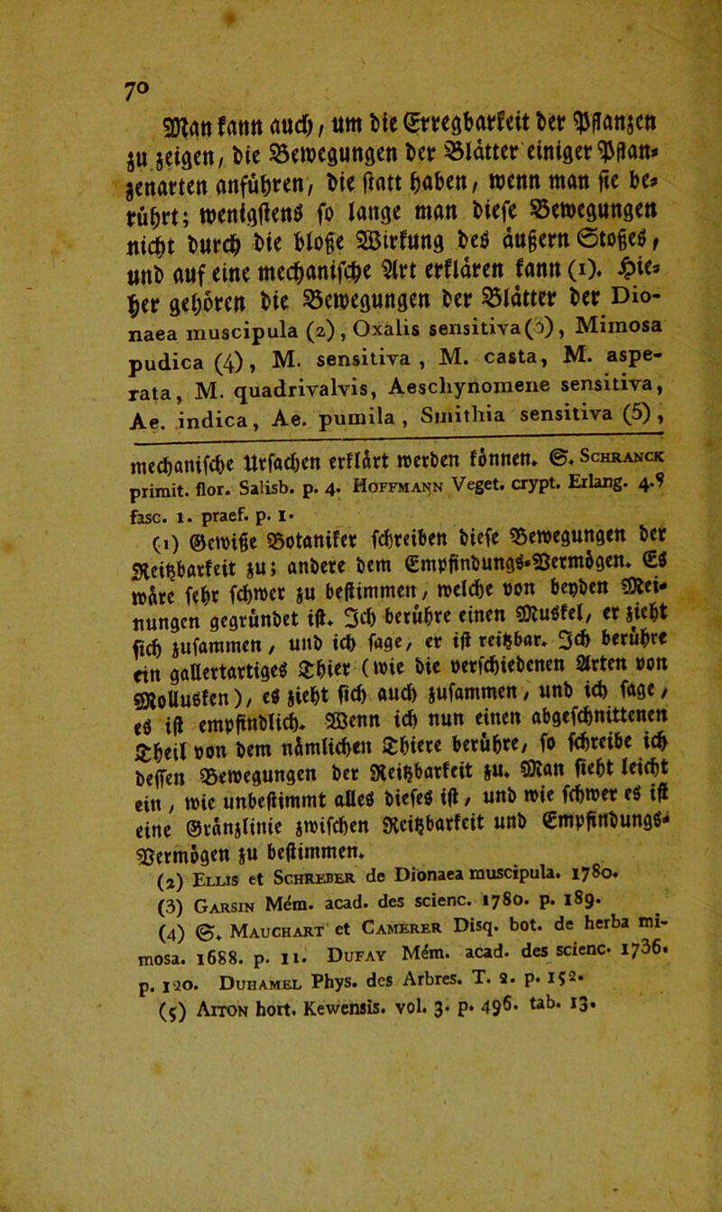 7° frttm aud), um Me Erregbarkeit bet ^ßanjett ju jeigen, bie Bewegungen bet Blätter einigeren* jcnarten anführen, bie fiatt haben, wenn man fte be* rührt; wenigen* fo lange man biefe Bewegungen tiid)t burch bie bloße SSÖirfung beö äußern Stoßes, unb auf eine mechanifche 3lrt erklären fann (i). £ie» her gehören bie Bewegungen ber Blätter ber Dio- naea muscipula (2), Oxalis sensidva (3), Mimosa pudica (4) , M. sensidva, M. casta, M. aspe- rata, M. quadrivalvis, Aescliynomene sensidva, Ae. indica, Ae. pumila , Sinithia sensitiva (5), mechanifche ttrfac&cn erflirt werben fönnen. ©. Schranck primit. flor. Salisb. p. 4* Hoffmann Veget. crypt. Erlang. 4^ fase. 1. praef. p. i« (0 ©ewiße Botaniker fchreiben biefe Bewegungen ber «Keitjbatfeit ju; anbere bem ©mpßnbungS'Sßetmhgen. <ES wäre fehr febwer ju beßimmen, welche »on begben Mei- nungen gegrünbet iß* 3d) berühre einen MuSfel, er sieht fzch sufammett/ unb ich fage, er iß reizbar* 3d> berühre tin gallertartiges Orhier (wie bie »erfebiebenen Strten »on Mollusken), es sieht fich aud) sufammen, unb teb fage, eS iß empßnblicb* SÖenn ich nun einen abgefchmttenen £beil »on bem n&mlichen Shiere berühre, fo fchreibe ich beffen Bewegungen ber Steißbarkeit s«* ®lan fieht leicht ein / wie unbeßimmt alles biefeS iß, unb wie fdjwer eS iß eine ©ränslinie swifchen Sici^barfeit unb ©mpßttbungS* Bermügen s» beßimmen, (a) Ellis et Schrefer de Diönaea muscipula. 1780. (3) Garsin Mdm. acad. des scienc. 1780. p. 189. (4) <5. Mauchart et Camerer Disq. bot. de herba mi- mosa. 1688. p. 11. Dufay Mftn. acad. des scienc. 1736. p. iro. Duhamel Phys. des Arbres. T. 9. p. i?2.