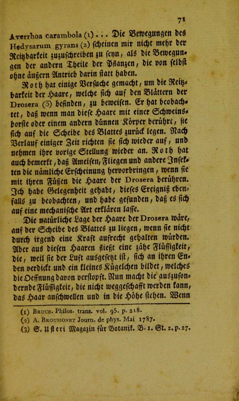 7* JLverrhoa carambola (l) . .. 3)iC 35eWCgUttgett bCÖ Hedysarum gyrans (a) fc&dtien mit flicht mehr bet Steifcbgrfeit juiufchreiben ju fepn, al$ bieSöewegun* gen ber anbern Xbeile bet ^flanjen, bie non felbß ebne dugern Antrieb barin gatt f)aben. 31 o t b bat einige Söerfuche gemalt, um bie SReii^ batfeit ber £aare, welche ftc^ auf ben 35ldttern bet Drosera (3) begnben, ju beweifen. <£r ^at beobach- tet, bag wenn man biefe Jpaare mit einet Schwein^ borge obet einem anbern binnen Körper berührt, fte ficb auf bie Scheibe beä Platten jurütf legen. STCadj Verlauf einiget Seit richten fie geh wieber auf, unb nehmen ihre porige Stellung wiebet an. 9totb bat auch bemerft, bag SCmeifen, stiegen unb anbere^nfef. tenbie nämliche ©rfcheinung bernorbringen, wenn ge mit ihren $ügen bie £aare ber Drosera betrübten. 3cb habe ©elegenbeit gehabt, biefeö ©teignig eben= fadä ju beobachten, unb habe gefunben, bag etfgch auf eine mechanifche 2lrt erfldren läge. S)ie natürliche Sage ber £aare ber Drosera wdre, auf ber Scheibe beö 93latteö ju liegen, wenn ge nicht burch irgenb eine ßraft aufrecht gehalten würben. 2lber au$ biefen paaren fließt eine jdbe Slüffigfeit, bie, weil ge ber JEuft auSgefeijt ig, geh an ihren <£n* ben nerbieft unb ein fleineö Kügelchen bilbet, welche^ bieDeffnungbanon pergopft. SRun macht bie gutfjufon* beruheSlüffigfeit, bie nicht weggefchafft werben fann, ba$ £aar anfchweöen unb in bie Jpöbe geben. SSBenn (x) Bruce. Philos. trans. vol. g5. p. 218. (a) A. Broussonet Journ. de phys. Mai 1787.