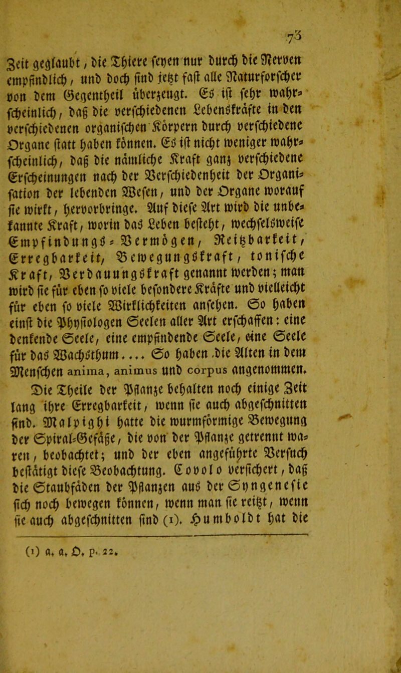 Seit geraubt, bie £bi<« fetjen nur tiefem» empgnblich / «nb hoch ßttb jefct fafl a(ic 9?aturforfcher von Dem Oegentbeif überzeugt. <£* iß febr wahr* fcbeinlich, baß Die »erfchiebenen ßebenöfrüfte inben »erfebiebenen organifd?ett£örpern burch oerfchiebene Organe flatt haben fonnett. <£$ i(l nicht weniger wahr* fcbeinlich, bag bie namUche Äraft ganj »ergebene (Erlernungen nach ber Söerfchiebenbeit ber Organi* fation ber lebenben 2Befen, unb ber Organe worauf fie wirft, fjeroorbringe. Stuf biefe 3frt wirb bie unbe* fannte Äraft, worin baü £eben befielt, wechfeltf weife €mpfinbungü# Vermögen, 9?ei^barfeit, erregbarfeit, $5 ewegun gflfraft, tonifche tfraft, Berbauungüfraft genannt werben; matt wirb ße für eben fo oiefe befonbere Grafte unb bielleicht für eben fo »tele Sßirflichfeitcn anfeben. ©o haben cittfl bie ^bußologen ©eelen aller 2lrt erraffen: eine benfenbe ©cele, eine empfttibenbe ©eele, eine ©eele für baö 2Bacb$tbum.... ©o haben .bie Sllten in beut 2Jlenfcf;en anima, anitnus unb corpus angenommen. Sie Xbeile ber $jlan$e bemalten noch einige Seit lang ihre (Erregbatfeit, wenn ße auch abgefebnittett finb. SDtalpigbi batte bie wurmformige Bewegung ber ©piral*@efüße, bie oon ber ^flanae getrennt wa* reu, beobachtet; unb ber eben angeführte Berfucb begütigt biefe Beobachtung. Gooolo uerßebert, baß bie ©taubfüben ber $ßanjen autf ber ©ungenefie geh noch bewegen fonnen, wenn man gereift, wenn fie auch abgefchnitten gnb (i). Jpuntbolbt bat bie (0 a, ö, jO, p. 22.