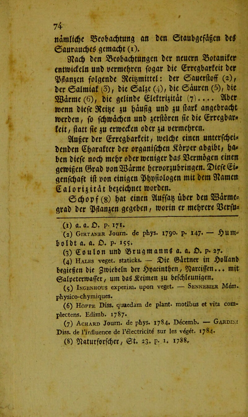 ndmlidje Beobachtung an ben ©taubgefdgen be$ ©auraudhetf gemacht (0* 9?ach ben Beobachtungen ber neuern Botanifer entwicfeln unb oermehren fogar bie (Srregbarfeit ber ^ganzen folgenbe 9fei£mittel: ber ©auerdoff (2), ber ©almiaf (3), bte ©alze (4), bie ©duren (5), bic 9Barme(6), bie gelinbe ©leftrizitdt (7)**- Slber wenn biefe 3?et$e zu hdudg unb zu darf angebracht werben, fo fchwdchen unb zerdoren d« bie Srregbar* feit, datt de z« erwccfen ober zu »ermehren. 2luger ber ©rregbarfeit, welche einen unterfcheU benben Gharaftet ber organifchen ßbrper abgibt/ hu* ben biefe noch mehr ober meniger bat* Bermbgen einen gewigen ©rab »onSSdrme heroorzubringen. 2>iefe©i* genfchaft id oon einigen ^hhdblogen mit bem tarnen ealorijitdt bezeichnet worben. ©chopf (8) hat tinen Sluffalj über ben 23drme* grab ber ^ganzen gegeben, worin er mehrere Berfu* (1) a. a. £>. p-171» (2) Girtaner Journ. de phys. i79°- P* 147* — ^Uttto fcolbt a. a. £>. p* 15?» (3) ©oulon unb «Srugitianttö 0. a. £>. p* 27- (4) Hales veget. staticks. — £te ©dttnet in Jpollanb besiegen bie ^Wiebeln bet £>uacint&en, «Jiarciffen..* mit ©alpetetroaffet, umbaöÄeimen ju befcbleuntgett. (5) Ingenhous experiia. upon veget. — Sennebxer Mdm. physico-chymiques. (6) Hoppe Diss. quaedam de plant, motibus et vita cotn- plectens. Edimb. 1787. (7) Achard Journ. de phys. 1784* D^cemb. — Gardim Diss. de l’influence de l’dlectricitd sur les v«5gdt. 1784. (8) ^atutforfchet/ @t. 23. P- *♦ i7*8»