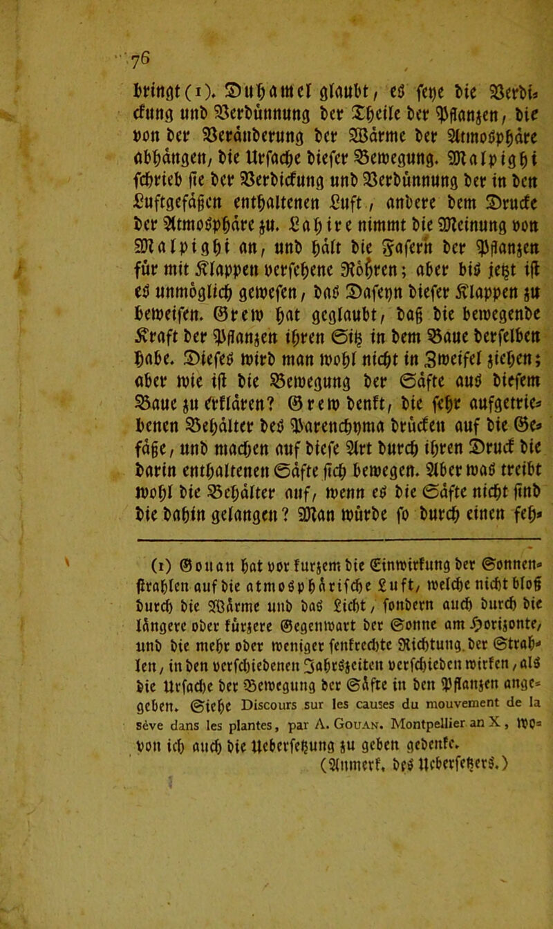 bringt (i). Suhamcl glaubt, ed fct)e Me Söerbi* tfung mtt> Söerbünnung ber Steile ber ^flanjen, bie »ott bet* Söerdttberung bet* SBdrmc bet* Sltmodphdre abhdttgett, bie Urfache biefer Semegung. Sötalpigfji fchrieb fte ber Söerbicfuttg uttb Söerbünnung bet in bctt Suftgefdgcn enthaltenen Suft, anbete bettt Srucfe bet? Sltmodphdre ju. £al; ire nimmt bie Meinung oott SDlalpighi an, unb halt bie gafertt bet? ^ganjett für mit f lappen perfehenc 3?o$rcn; aber bid je?t ifl ed unmöglich gemefen, bad S)afepn biefet klappen $u bemeifcn. ©rem hat geglaubt, bag bie betoegenbe Äraft bet* ^ganjen ihren ©i? in bem 33aue betfelbett habe. ©iefed mirb man wohl nicht in Smeifel jiehen; abet tvie i|t bie Bewegung bet? ©dfte and biefem 53auc ju etfldten? ©rem benft, bie feh» aufgetric* bencn Behälter bed ^arenchpma brucfett auf bie ®e* fdge, unb machen auf tiefe 9lrt burch iht?en £>rucf bie barin enthaltenen ©dfte jich bemegen. Slber mad treibt wohl bie Schalter auf, wenn cd bie ©dfte nicht ftnb bie bahin gelangen? 9Kan mürbe fo burch einen feh* (i) ©ottan hat vor furjent bte ©inwirfung bet? ©onnen» flrahlen auf bte atmodpharifche £uft/ »reiche nicht blog burch bte Samte uttb bad Sicht, fonbern auch burch bte längere ober fürjere ©egenwart ber ©otttte am Jjorijonte/ unb bte mehr ober weniger fettfreebte Slichtuug.ber ©trah* lett / itt ben oerfchiebeneit 3ahrdjciten oerfchiebct» wirfen, ald bie Urfachc ber Bewegung ber ©dfte itt beit ^gattjen ange* gebett. ©iehe Discours sur Ies causes du mouvement de Ia seve dans les plantes, par A. Gouan. Montpellier an X , WO(i) * 3 von ich auch bie tteberfefjung ju geben gebettfe. (Slnmerf, bed Ucberfefterd.)