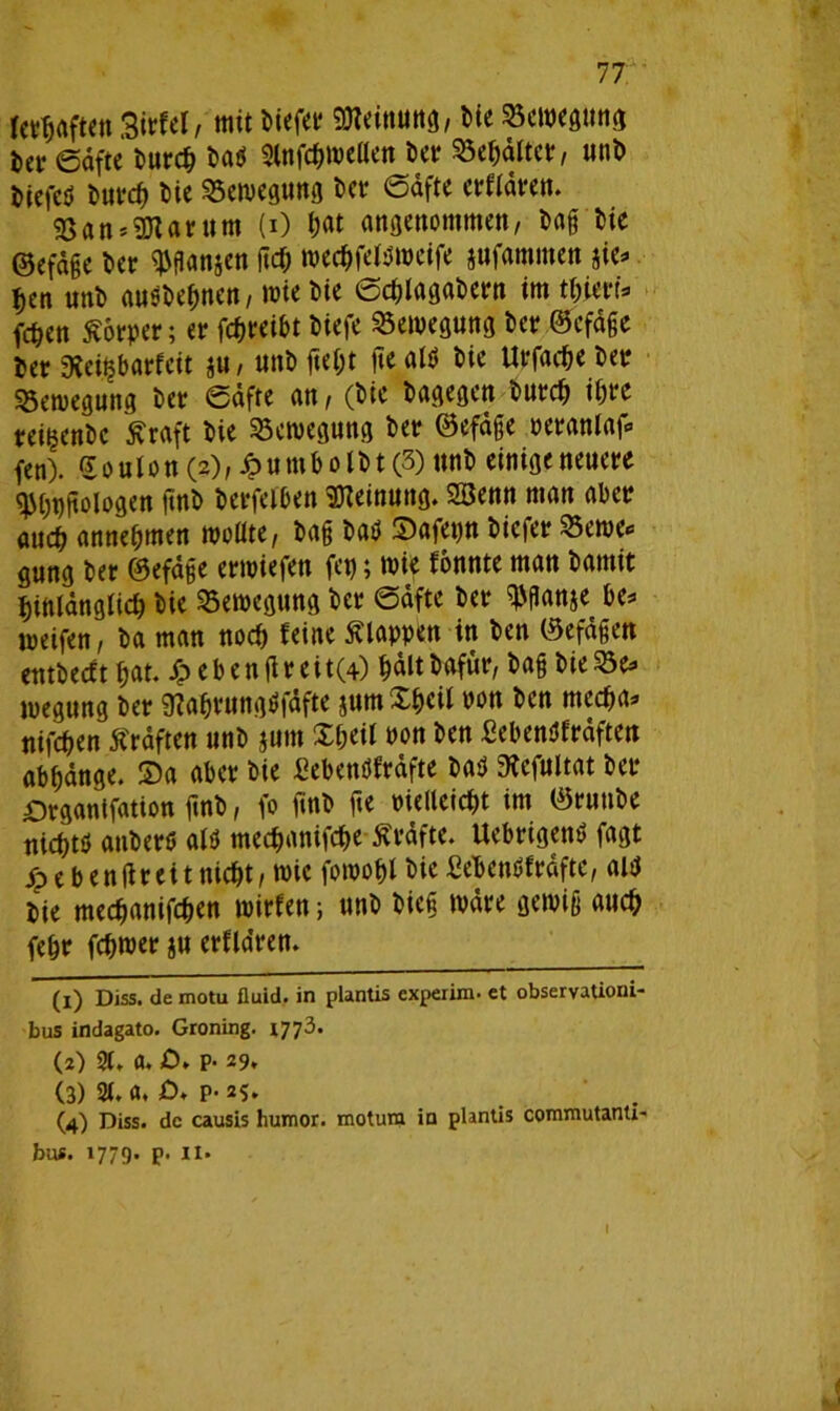 jctfjaften Sirfel/ mit biefer Meinung, bie Bewegung &a« ©dfte burcf) baö 3fnfc$tpellen bet? 95e$dlter, unb biefeö butfrf) bie Bewegung bet? ©dfte erftdren. 93«n*9Rarttm (i) jjat angenommen, baßbie ©efd§e ber ^flanjen fttf; tpec&fefPtpeife jufammen w> fjen unb ausbefwen, wie bie ©cfjlagabern im tiiiex\* fc^en Körper; er fcfjreibt biefe Bewegung ber ©efdße ber 9lei$barfeit ju, unb fteijt jte afö bie Urfae&e bet Bewegung ber ©dfte an, (bie bagegen burcfj i&re reinenbc ffraft bie Bewegung ber ©efdße Peranlaf* fen). Souion (2), Jpumbo Ibt (3) unb einigeneuere $(;t)jiologen ftnb betreiben Meinung. Söenn man aber auch anneljmen wollte, baß baö Stafepn bicfer Seme* gung ber ©efdße ertpiefen fet); wie fonnte man bamit bittlangiicb bie Bewegung ber ©dfte ber ^flanje be* weifen, ba man nocf) feine Älappen in ben ©efdßen cntbecft fjat. S? eben jlreit(4) ^dltbafur, baß bie23e* wegung ber SRafjrungtffdfte jum X&eil pon ben mecfia* nifcfien Äraften unb $um £f;eil pon ben ßebenöfrdften ab^dnge. S)a aber bie fiebenöfrafte baö SRcfultat ber Drganifation ftnb, fo finb fte Pielleic&t im ©runbe tttc^tö atiberö alö mec^anifcfte Grafte. fiebrigem» fagt £e ben fit ei tnic&t, wie fowo&lbie fiefcentffrdftc, altj bie mec^anifc^en tpirfen; unb biefi wäre gewiß aucfj fe&r fcfttper ju erflaren. (1) Diss. de motu fluid, in plantis experim- et observationi- bus indagato. Groning. 1773. (2) 21. fl. £>. P- 29, (3) 2t, a, jO* p- 25, (4) Diss. de causis humor. motura io plantis commutanti- bus. 1779. p. 11. J