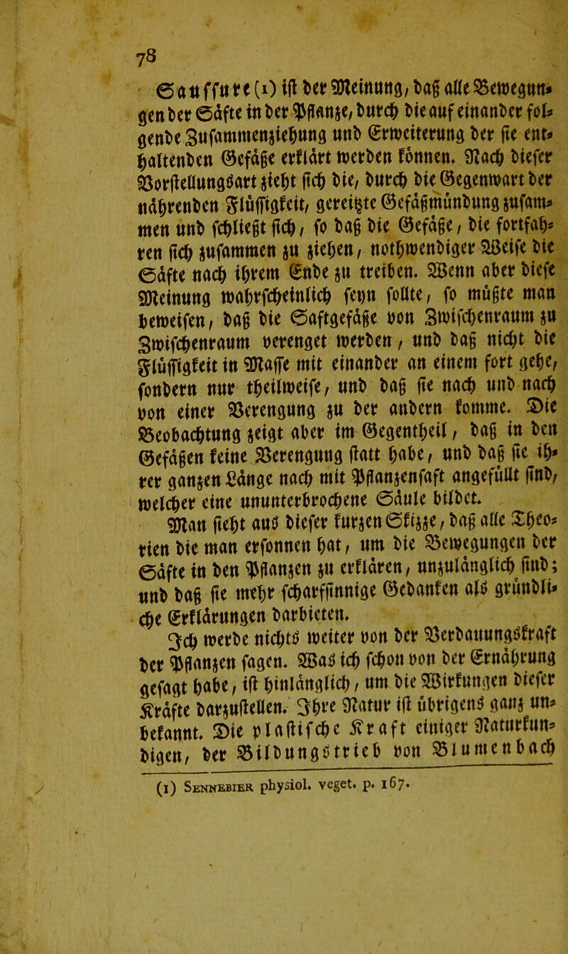 ©auffure(0 igberSeinung,ba§ alleBewegun» gen kr Säfte in kr $ganae, turcb ke auf einander fei» gente Sufammenaiebung unt Erweiterung kr fte ent» baltenkn ©efäge erflärt werben fonnen. 9?acb tiefer Borgellungtfartaiebt geb ke, turcb tie ©egenwart ter näbrenben Slüfigfcit, gereifte ©efägmünbung sufam» men unt fdf>Ikgt geb, fe tag tie ©efäge, tie fortfab* ren geb aufamraen a« iic^cn, notfjwenkger Seife tie ©äfte nacb ihrem Ente jn treiben. Senn aber tiefe SOteinung wabrfcbetnlicb fetjn follte, fo mügte man beweifen, tag tie ©aftgefäge von Swifcgenvaum ju Swifcbenraum verenget werten, unt tag nick tie glüfigfeit in Safe mit einanter an einem fort gebe, fontern nur tfjeilweife, unt tag ge nach unt nach von einer Verengung a« ter antern fomme. Sie Beobachtung seist aber im ©egentf;cü, tag in kn ©efägen feine Berenguttg gatt habe, unt tag ge ib» rer ganaen Sänge nach mit ^ganaenfaft angefüUt gnt, welcher eine ununterbrochene ©äule bittet. San gebt auö tiefer furaettSfiase, tag alte %f)cc> rien tie man erfonnen bat, um tie Bewegungen ter ©äfte in ten ^ganjen a» erftären, unaulängticb gnt; unt tag ge mehr fcbarfgnnige ©etanfen atö gruntti» cbe Erftärungen tarbieten. 3cb werte nichts» weiter von ter Berbattungkraft ter ganaen fagen. Sa$ icb febon von ter Ernährung gefagt habe, ig hinlänglich, um tieSirfungen tiefer Kräfte taraufeflen. 3bre 9?atur ig übrigen* gana un» tefannt. Sie vlagifcbc ßraft einiger SRaturfun» tigen, kr Bilbungtf trieb von Btumenbacb (i) Sennebier physiol. veget. p. 167.