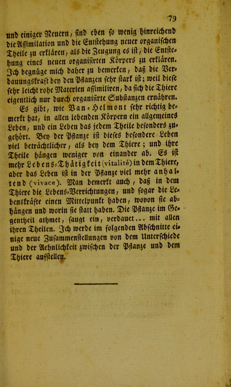 tm* einiget feuern, pnb eben fo wenig tynreid&enb tieStffimilation unb bie gntjlehung neuer orgatufchen Xheile $u erfldren, alö bie Scugung e* ijl, bie <£ntjie* *ung eineö neuen organiprten Äcrper* $u erfldren. 3$ begnüge mich baöer ju bemerken, bag bie 33er» bauungöfraft bet) ben^ffansen fefjr flarf ijl; weil biefe fc^r leicht rohe Materien ajftmiliren, ba ftch bie Xfjiere eigentlich nur burch organijirte ©ubPanjen ernähren. gibt, wie 33an * Xpelmont fehr richtig be* tnerft hat, in allen lebenben Körpern ein allgemeines Men, unb ein Men ba* jebem Xheile befonber* au» gehört. 33et) ber 3>panae ijl biefe* befonbere Men viel beträchtlicher, al* bet) bem Sfjiere; unb ihre Xheile hangen weniger von einanber ab. €* ijl mehr £eben*;Xhätigfeit (vitaiitfi) in bem Xbiere, aber ba* Jßeben ijl in ber ^Panje viel mehr anhal» tenb (viYace). SDlan bemerft auch , bag in bem Xhierebie Men*’33errichtungen, unb fogar bie die» benefräfte einen 9Jlittelpunft haben, wovon jte ab» hangen unb worin jte jlatt haben. 2>ie 3M*anae im (Be* getttheil athmet, faugt ein, verbauet... mit allen ihren Xheilen. 3ch werbe im folgenben Slbfchnitte ei* nige neue 3ufammenjleüungen von bem Unterfchiebe unb ber Slehnlichfeit jwifchen ber ^panje unb bem Xhiere aufjiellen.