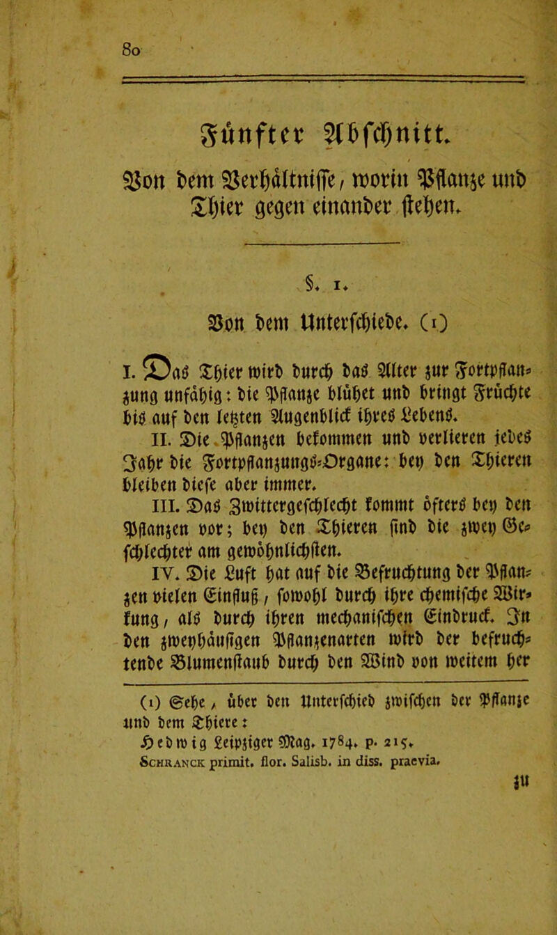 gtinftet SUjfcflnitt $$ott fcent IßerWltnifie / worin ^ftattje tutt> £Ijier gegen einander jlef)en. §. i* Bon t>ent Untevfchiebe. CO I. ©a$ £bitr wirl) burch ba$ 2llter $ur ^ortpflatts jung unfähig: bie «Pffatije blühet uttb bringt ftrüchte bitf auf bat testen 2iugenblic£ ibreö hebend. II. Die ^ganjeu bekommen unb verlieren jebe$ 3ahrbie ^ortpganjungikOrgane: bet) bat Dbiereu bleibett bicfe aber immer. in. Dats Smittcrgefcblecbt fommt öftere bet) bett 9jganjen t>or; bet) bett Dbieren ftnb bie jmet) (Sc* fchlechter am gewöhnlichen. iy. Die £uft hat auf bie Befruchtung ber $flan? jen mieten ©ingug / fowohl burch ihre chemifcbe 2Bir* fungr al$ burd) ihren tnechanifchett ©inbrucf. 3n beu jwet)häuggen ^ganjenarten wirb ber befrucht tenbe Blutuenilaub burch ben SBinb non weitem hrr 0) ©ehe / über bett ttnterfcbieö itrifchc» ber $g(tnje unb bem Xbiete: ■Öebroig geipjtger SOlag. 1784* P- 215. Schranck primit. flor. Salisb. in diss. praevia. |U