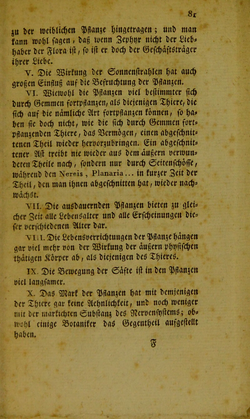 8r ju bet weiblichen $gan$e Eingetragen; ttttb matt fann tropf fagen , bag wenn 3eppt)r nicht Der Sieb» Eaber bet Slora ig, fo ig et Docf; Der ©efchäfWtäget iErer Siebe. Y. Sie SBirfung bet ©öttnengrable.n hat auch gtogen gingug auf Dte SSefrncEtnng bet ^ganjen. yi. SBietrohl bie ^ganjett tief begimmtet geh butdp ©etnmen fortpganjen, altf biejenigen Spiere, bie ftcE auf bie nämliche 9lrt fortpganjen fonnett, fo pa» ben ge bocE nicht, wie bie ftcE burcp ©emmett fort* pganjenben Spiere, ba$ Söermogen, einen abgefcpnit* tenen XEeil triebet fjetöotjnbtingen. ©in abgefcpnits tenet 2fg treibt nie triebet autf bem ungern retirnn* beten Xpeife nach, fonbertt nur burcp ©eitenfcpoffe, wähtenb ben Nereis, Planaria... in furjer Seit bet Xheil, ben man ihnen abgefcpnitten hat, hiebet nach» wächst. vii. Sie auäbauernben $ganjen bieten jtt gleis eher Seit aüc SebenHlter nnb aüe ©rfepeinungen bie» fer perfepiebenen 2Utet bat. y 111. Sie ßebenönerrieptuttgen bet $gan$e hangen gut rief mehr non bet SBirfung bet dugern pppgfepen thättgen Körper ab, als Diejenigen beö Spiere! ix. Sie Bewegung bet 6dfte ig in ben ^ganjett riet langfamer. x. Saö 2)fatf bet ^ganjen hat mit bemienigen bet Xhtere gar ferne Slebnlicpfeit, ur.b noch treniget mit bet marftepten öubganj betl SRernenfpgenW; ob» tropf einige ^otanifer DacJ ©egentpeil aufgegellt haben. ff