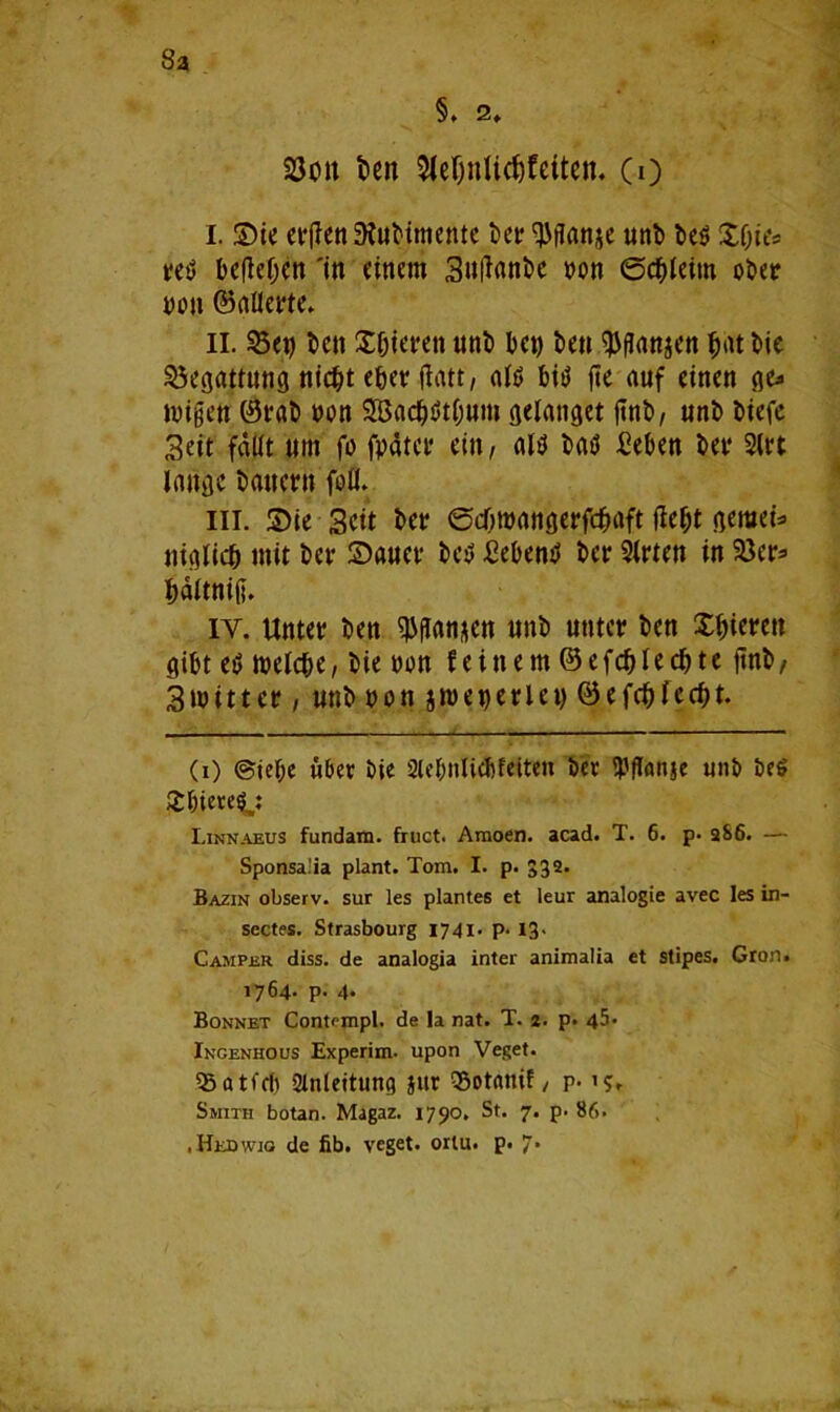 8a §. 2. 93oii ben $le{jnUdjfeften. (0 I. SDie et'Ren £KuMmettte bet? ^flanje unb be$ £f)ies t?et) befielen 'in einem Sutfanbe von ©cbleim ober von ©aUerte. II. 95«o be» Sfjieren unb bet) ben $ftaitgen hat bie Begattung nic&t e&erfiatt, ald bit? fte auf einen ge* toi gen ®rab von SBachötbum gelanget jtnb, unb biefc Seit fallt um fo fpatet? ein, altf bat) £eben bet? 2lt?t lange Patient foll. in. ©ie Seit bet? edjtoangerfcfcaft Hebt gemein ttiglich mit bev £)auev bet) Sebent bet? Sitten in 23et?s bältniß. iy. Untct? ben Wanken nnb untet? ben Xbierett gibt et) toelcbe, bie oon feinem ® efcfjlecbte ftnb, Strittet?, unb oon jtoet)et?let) ©efcbfecht. (0 (Siebe über Oie Slebttlid)feiten bet SPflfönse unb beS £&iere$: Linnaeus fundam. fruct. Amoen. acad. T. 6. p* aS6. — Sponsa.'ia plant. Tom. I. p. 332. Bazin observ. sur les plantes et leur analogie avec les in- sectes. Strasbourg 1741- P- I3> Camper diss. de analogia inter animalia et stipes. Gron. 1764- P- 4- Bonnet Contempl. de la nat. T. 2. p. 45* Ingenhous Experim- upon Veget. 35 a tfcf) Anleitung jitr (Sotanif / p-1?. Smith botan. Magaz. 1790. St. 7. p. 86. • Hedwig de fib. veget. ortu. p. 7*
