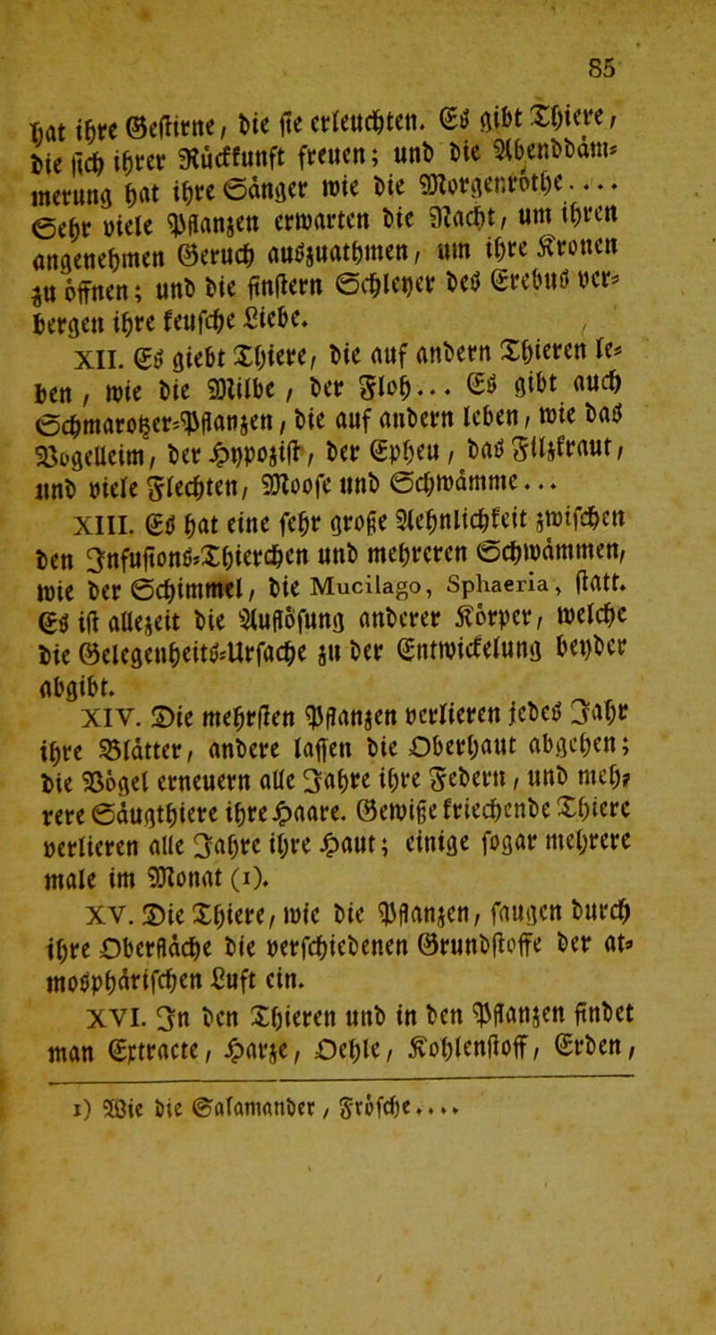 Mt ihre ©efhrne, hie fte erleuchten. ©tf gibt Xhteye, W m ihrer SKucffunft freuen; unh Me 2lbenhham* inerung hat ihre Sänger wie t>ie Sötorgenrothe— ee^r Meie ^ganjen erwarten Me 3?acht, um ihren angenehmen ©eruch auMuMhmen, um ihre fronen ^u offnen; unh hie ftnfiern Schleier hc$ ©rcbuö per* bergen ihre feufche Siehe. XII. ©tf gieht Xhiere, hie auf anhern Xhieren U* ben , wie hie SOlilbe, her Sich. • ♦ MM auc& Schmaroijer^ganjen, hie auf anhern leben, wie hatf SöogeUeim, her Jppojifh, her ©pheu, ha$ giljfraut, unh viele flechten, 9Jloofe unh Schwämme... XIII. ©ti hat eine fehr groge Slehnlichfeit swifdhen hen ^nfufton^Xhierchcn unh mehreren Schwämmen, wie her Schimmel, hie Mucilago, Sphaeria, fiatt. ©$ ift allezeit hie Slugofung anhcrer Körper, welche hie ©elegenheit^Urfache ju her ©ntwirtelung bepbcr abgibt. Xiv. Sie mehrflen $ganjen verliefen ichcö 3ahr ihre Blätter, anhere lagen hie Oberhaut abgehen; hie Söogel erneuern alle 3af>re ihre Sehern, unh rneh? rere Säugthiere ihre Jpaare. ©ewige Eriechenhe Xhiere verlieren alle 3abrc ihre £aut; einige fogar mehrere male im SJJonat (i). xv. ©ie Xhiere, wie hie $gan$en, faugen hurch ihre Oberfläche hie perfchiehenen ©runhfioffe her at=> moöphärifchen Suft ein. xvi. 3n hen Xhieren unh in hen ^ganjen ftnhet man ©rtracte, £arje, Oehle, ftohlenfioff, ©rhen, i) SÖie hie ©alantanöer / Sr6fcf)e... ►