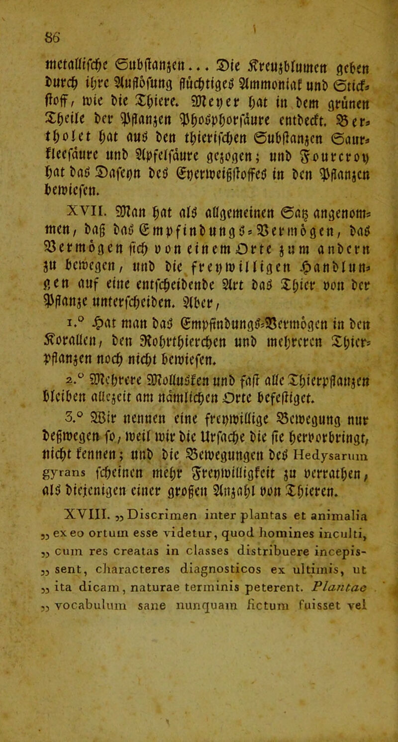 tnctgßifche ©ubßanjen... Sie ftreujbfatnen geben ihre Siuflofung flüchtige*» Siinmonitif unb ©tief* foifr Nie bie Xbiere. 5DZ e t> e r hat in bem grünen X&etfe ber ^flanjen $&o$pborfäure cntbecft. 33 er* tfyoUt bat flnP ben tfjierifchen ©ubflanjen ©aur* fleefdftrc unb 3(pfelfdure gesogen; unb Srourcroy T;at b<u> Srtfepn beb GajerNeißßoffetJ in beit ^flanscn bewicfctt. xvii. gjirtn f>(it afcs aflgatteinen ©a§ gngenom* wen, baß bat» ßmpfinbung*»*Vermögen, batf 33 e r m 6 g e n fleh v o n e i tt e m O r t e $ u nt a n b c r tt ju babegen, itnb bic freptwiHigen .<?anblun* gen auf eine entfcheibenbe 2irt bab Xf;icr »ott bcr ^ßflttje unterfcheiben. 3(ber, 1. ° £<u man ba$ (Smpßnbung*$8erm6gen in ben Äoraüen, bett 9iobrtbierchen nnb mehreren X(;icr= Pflanjen noch nicht beroiefen. 2. ° Mehrere 9JMu*>fen unb fair aßc Xbierpflanjen bleiben aßejeit <tm nämlichen Orte befeßiget. 3. ° 2Bir nennen eine freptpißige 35etpegung nur beßroegen fo, meii mir bic Urfache bie ße herber bringt, nicht rennen; unb bie 23etoegungeu betf Hedy$arum gyrans fcheincn mehr SteptPißigfeit ju oerrathen, nl*> biejenigen einer großen Siitjohl non Xßieren. XVIII. „Discrimen inter plantas et animalia ,3 exeo ortum esse videtur, quod homines inculti, ,3 cum res creatas in classes distribuere incepis- ,3 sent, characteres diagnosticos ex ultimis, ut 33 ita dicam, naturae terininis peterent. Plantas ,3 yocabulum sane nunquam Hctum fuisset vei