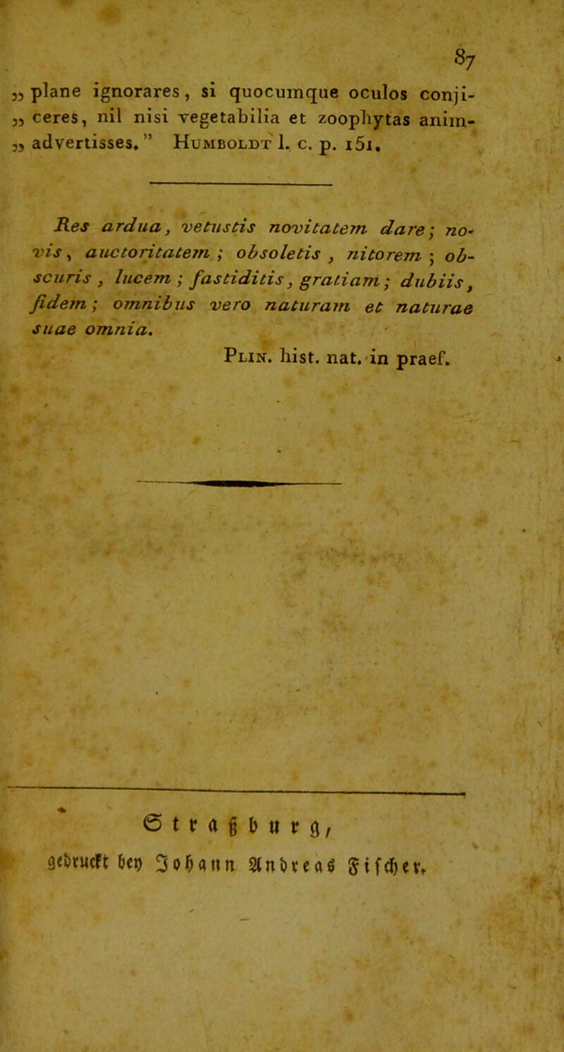 Sy „plane ignorares, si quocumque oculos conji- „ ceres, nil nisi vegetabilia et zoophytas anim- „ advertisses, ” Humboldt 1. c. p. i5i. Res ardua, vetustis novitatem dare; no- vis, auctoritatem ; obsoletis , nitorem ; ob- scuris , lucem ; fastiditis, gratiam; dubiis, fidem; omnibus vero naturam et naturae suae omnia. Putt. hist. nat. in praef. ßtnf iniri), flrttucFt ö«t) 3o^ann Stnftvca« §tfdjcv.
