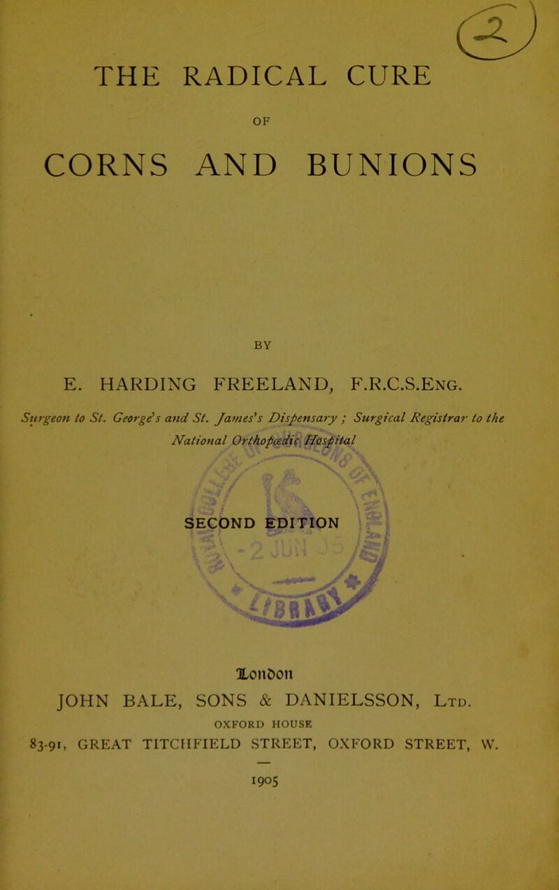 THE RADICAL CURE OF CORNS AND BUNIONS BY E. HARDING FREELAND, F.R.C.S.Eng. Surgeon to St. Georges and St. James's Dispensary ; Surgical Registrar to the National Orthopcedic Hospital SECOND EDITION XonOon JOHN BALE, SONS & DANIELSSON, Ltd. OXFORD HOUSE 83-91, GREAT TITCIIFIELD STREET, OXFORD STREET, W.
