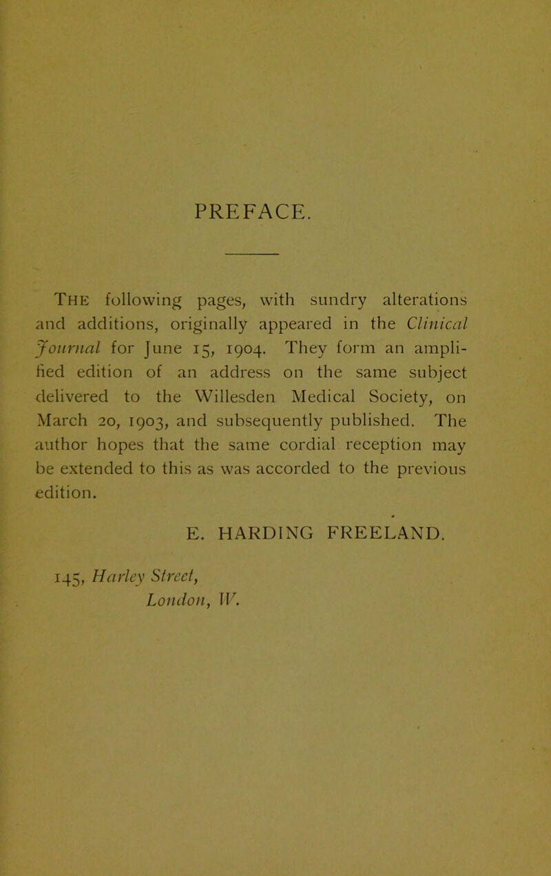 PREFACE. The following pages, with sundry alterations and additions, originally appeared in the Clinical Journal for June 15, 1904. They form an ampli- fied edition of an address on the same subject delivered to the Willesden Medical Society, on March 20, 1903, and subsequently published. The author hopes that the same cordial reception may be extended to this as was accorded to the previous edition. E. HARDING FREELAND. 145, Harley Slreet, London, IF.