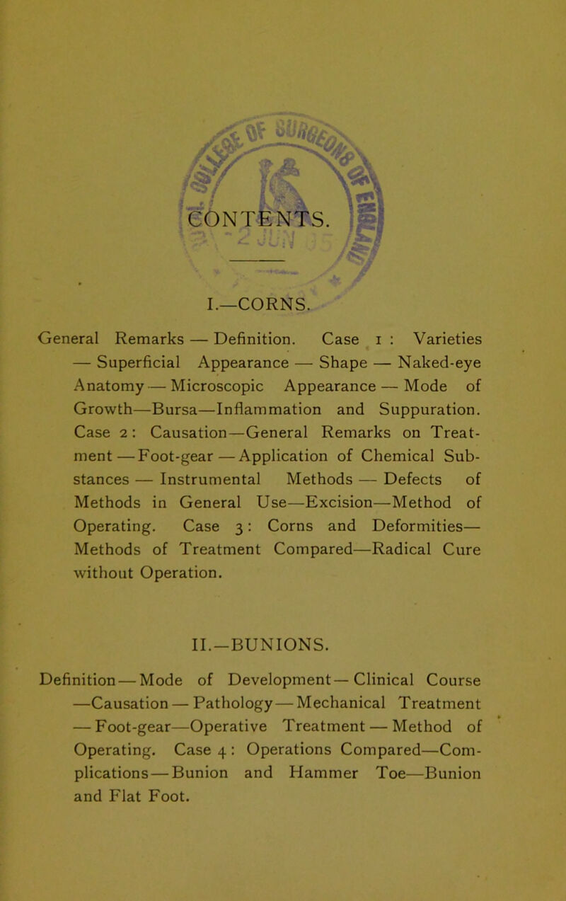 r I.—CORNS. General Remarks — Definition. Case i : Varieties — Superficial Appearance — Shape — Naked-eye Anatomy — Microscopic Appearance — Mode of Growth—Bursa—Inflammation and Suppuration. Case 2: Causation—General Remarks on Treat- ment— Foot-gear—Application of Chemical Sub- stances — Instrumental Methods — Defects of Methods in General Use—Excision—Method of Operating. Case 3; Corns and Deformities— Methods of Treatment Compared—Radical Cure without Operation. II.-BUNIONS. Definition — Mode of Development—Clinical Course —Causation — Pathology — Mechanical Treatment — Foot-gear—Operative Treatment — Method of Operating. Case 4 : Operations Compared—Com- plications— Bunion and Hammer Toe—Bunion and Flat Foot.