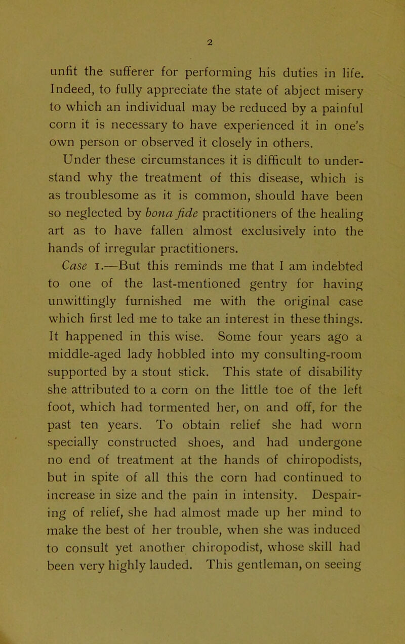 unfit the sufferer for performing his duties in life. Indeed, to fully appreciate the state of abject misery to which an individual may be reduced by a painful corn it is necessary to have experienced it in one’s own person or observed it closely in others. Under these circumstances it is difficult to under- stand why the treatment of this disease, which is as troublesome as it is common, should have been so neglected by bona fide practitioners of the healing art as to have fallen almost exclusively into the hands of irregular practitioners. Case I.—But this reminds me that I am indebted to one of the last-mentioned gentry for having unwittingly furnished me with the original case which first led me to take an interest in these things. It happened in this wise. Some four years ago a middle-aged lady hobbled into my consulting-room supported by a stout stick. This state of disability she attributed to a corn on the little toe of the left foot, which had tormented her, on and off, for the past ten years. To obtain relief she had worn specially constructed shoes, and had undergone no end of treatment at the hands of chiropodists, but in spite of all this the corn had continued to increase in size and the pain in intensity. Despair- ing of relief, she had almost made up her mind to make the best of her trouble, when she was induced to consult yet another chiropodist, whose skill had been very highly lauded. This gentleman, on seeing