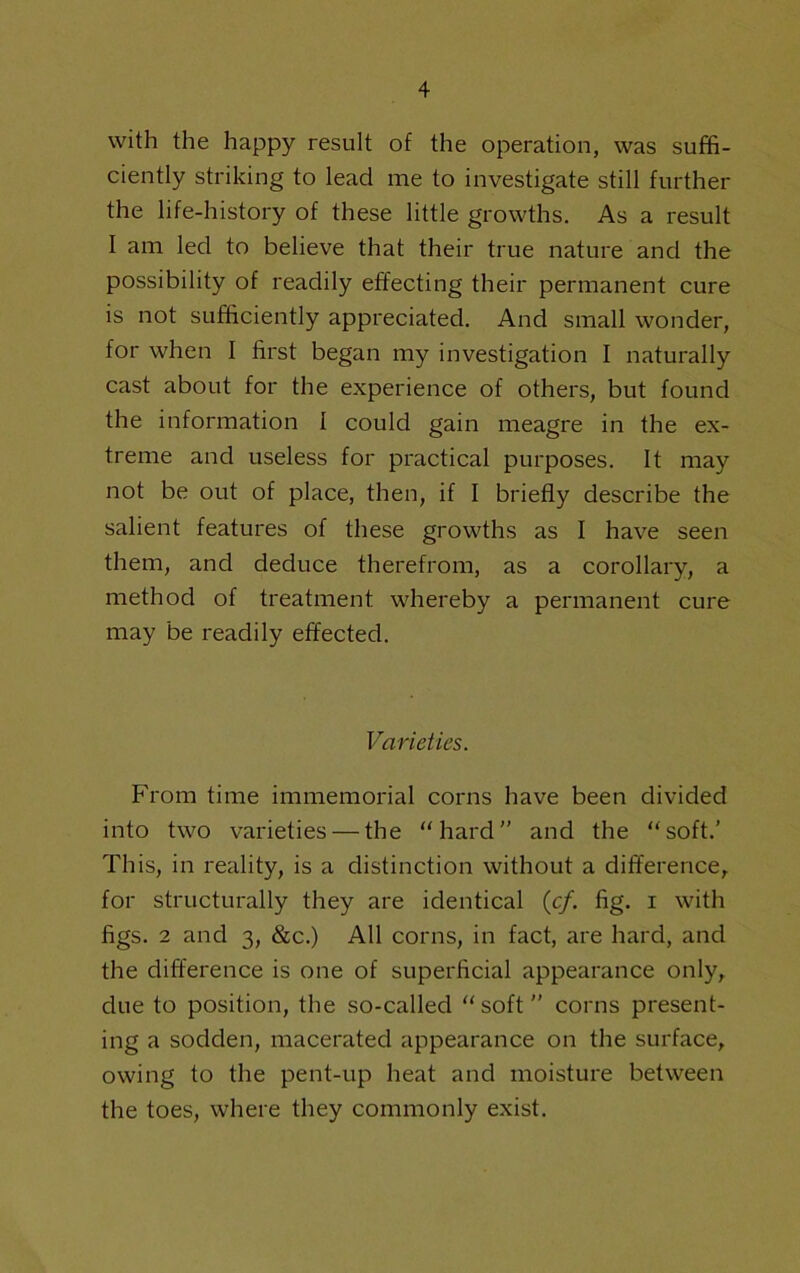 with the happy result of the operation, was suffi- ciently striking to lead me to investigate still further the life-history of these little growths. As a result I am led to believe that their true nature and the possibility of readily effecting their permanent cure is not sufficiently appreciated. And small wonder, for when I first began my investigation I naturally cast about for the experience of others, but found the information I could gain meagre in the ex- treme and useless for practical purposes. It may not be out of place, then, if I briefly describe the salient features of these growths as I have seen them, and deduce therefrom, as a corollary, a method of treatment whereby a permanent cure may be readily effected. Varieties. From time immemorial corns have been divided into two varieties — the “hard” and the “soft.’ This, in reality, is a distinction without a difference, for structurally they are identical (c/. fig. i with figs. 2 and 3, &c.) All corns, in fact, are hard, and the difference is one of superficial appearance only, due to position, the so-called “soft” corns present- ing a sodden, macerated appearance on the surface, owing to the pent-up heat and moisture between the toes, where they commonly exist.
