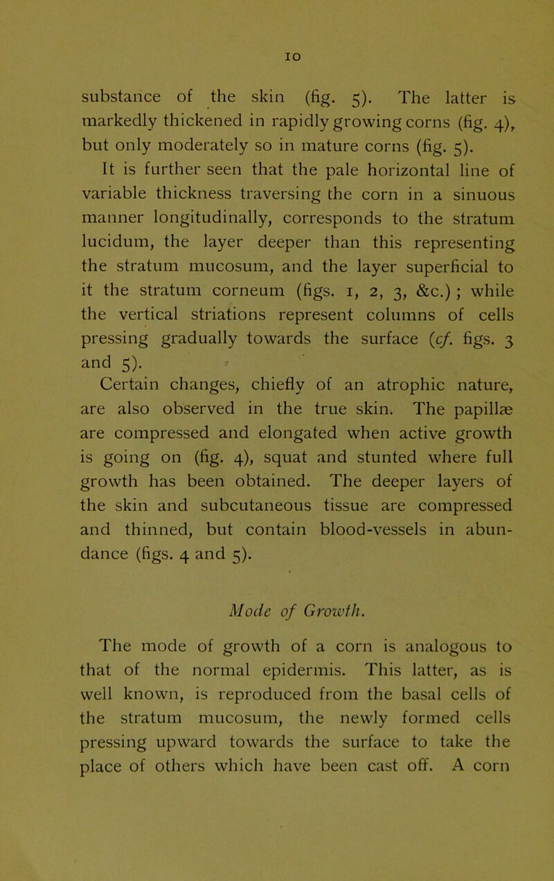 lO substance of the skin (fig. 5). The latter is markedly thickened in rapidly growing corns (fig. 4), but only moderately so in mature corns (fig. 5). It is further seen that the pale horizontal line of variable thickness traversing the corn in a sinuous manner longitudinally, corresponds to the stratum lucidum, the layer deeper than this representing the stratum mucosum, and the layer superficial to it the stratum corneum (figs, i, 2, 3, &c.); while the vertical striations represent columns of cells pressing gradually towards the surface (c/. figs. 3 and 5). Certain changes, chiefly of an atrophic nature, are also observed in the true skin. The papillae are compressed and elongated when active growth is going on (fig. 4), squat and stunted where full growth has been obtained. The deeper layers of the skin and subcutaneous tissue are compressed and thinned, but contain blood-vessels in abun- dance (figs. 4 and 5). Mode of Growth. The mode of growth of a corn is analogous to that of the normal epidermis. This latter, as is well known, is reproduced from the basal cells of the stratum mucosum, the newly formed cells pressing upward towards the surface to take the place of others which have been cast off. A corn