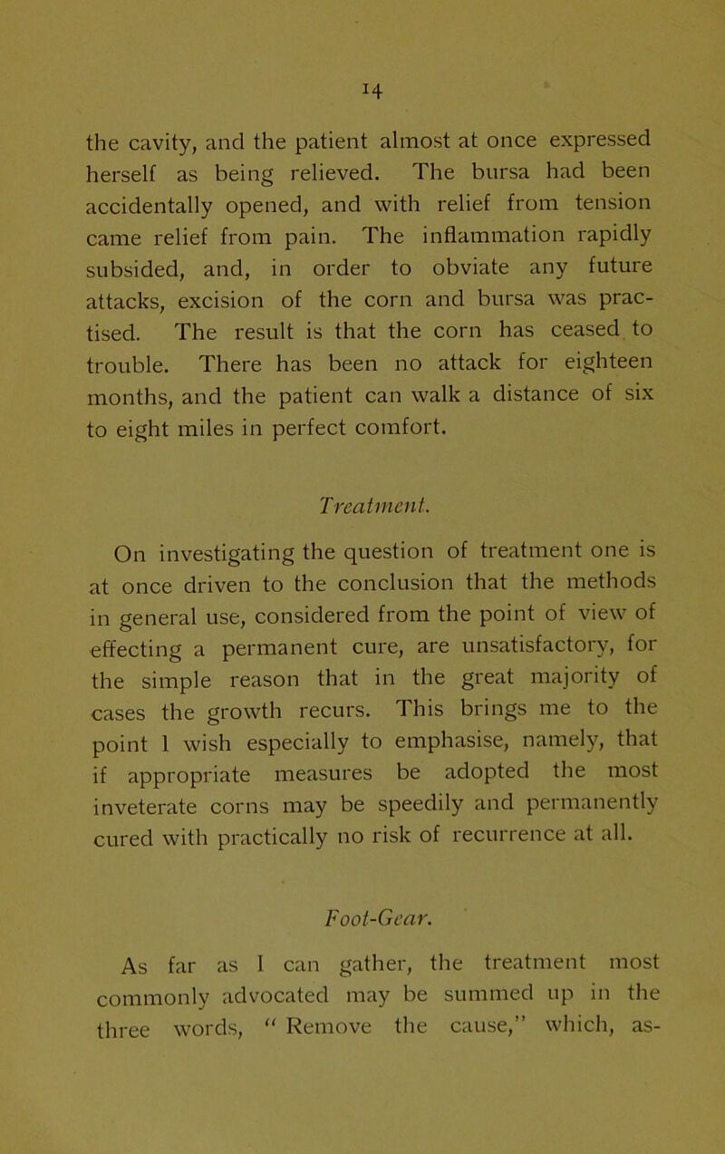 H the cavity, and the patient almost at once expressed herself as being relieved. The bursa had been accidentally opened, and with relief from tension came relief from pain. The inflammation rapidly subsided, and, in order to obviate any future attacks, excision of the corn and bursa was prac- tised. The result is that the corn has ceased to trouble. There has been no attack for eighteen months, and the patient can walk a distance of six to eight miles in perfect comfort. Treatment. On investigating the question of treatment one is at once driven to the conclusion that the methods in general use, considered from the point of view of effecting a permanent cure, are unsatisfactory, for the simple reason that in the great majority of cases the growth recurs. This brings me to the point 1 wish especially to emphasise, namely, that if appropriate measures be adopted the most inveterate corns may be speedily and permanently cured with practically no risk of recurrence at all. Foot-Gear. As far as 1 can gather, the treatment most commonly advocated may be summed up in the three words, “ Remove the cause,” which, as-