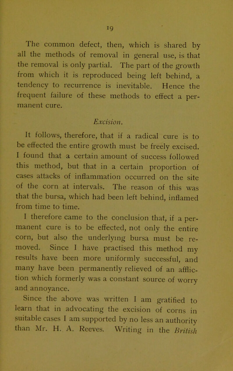The common defect, then, which is shared by all the methods of removal in general use, is that the removal is only partial. The part of the growth from which it is reproduced being left behind, a tendency to recurrence is inevitable. Hence the frequent failure of these methods to effect a per- manent cure. Excision. It follows, therefore, that if a radical cure is to be effected the entire growth must be freely excised. I found that a certain amount of success followed this method, but that in a certain proportion of cases attacks of inflammation occurred on the site of the corn at intervals. The reason of this was that the bursa, which had been left behind, inflamed from time to time. I therefore came to the conclusion that, if a per- manent cure is to be effected, not only the entire corn, but also the underlying bursa must be re- moved. Since I have practised this method my results have been more uniformly successful, and many have been permanently relieved of an afflic- tion which formerly was a constant source of worry and annoyance. Since the above was written I am gratified to learn that in advocating the excision of corns in suitable cases I am supported by no less an authority than iVIr. H. A. Reeves. Writing in the British