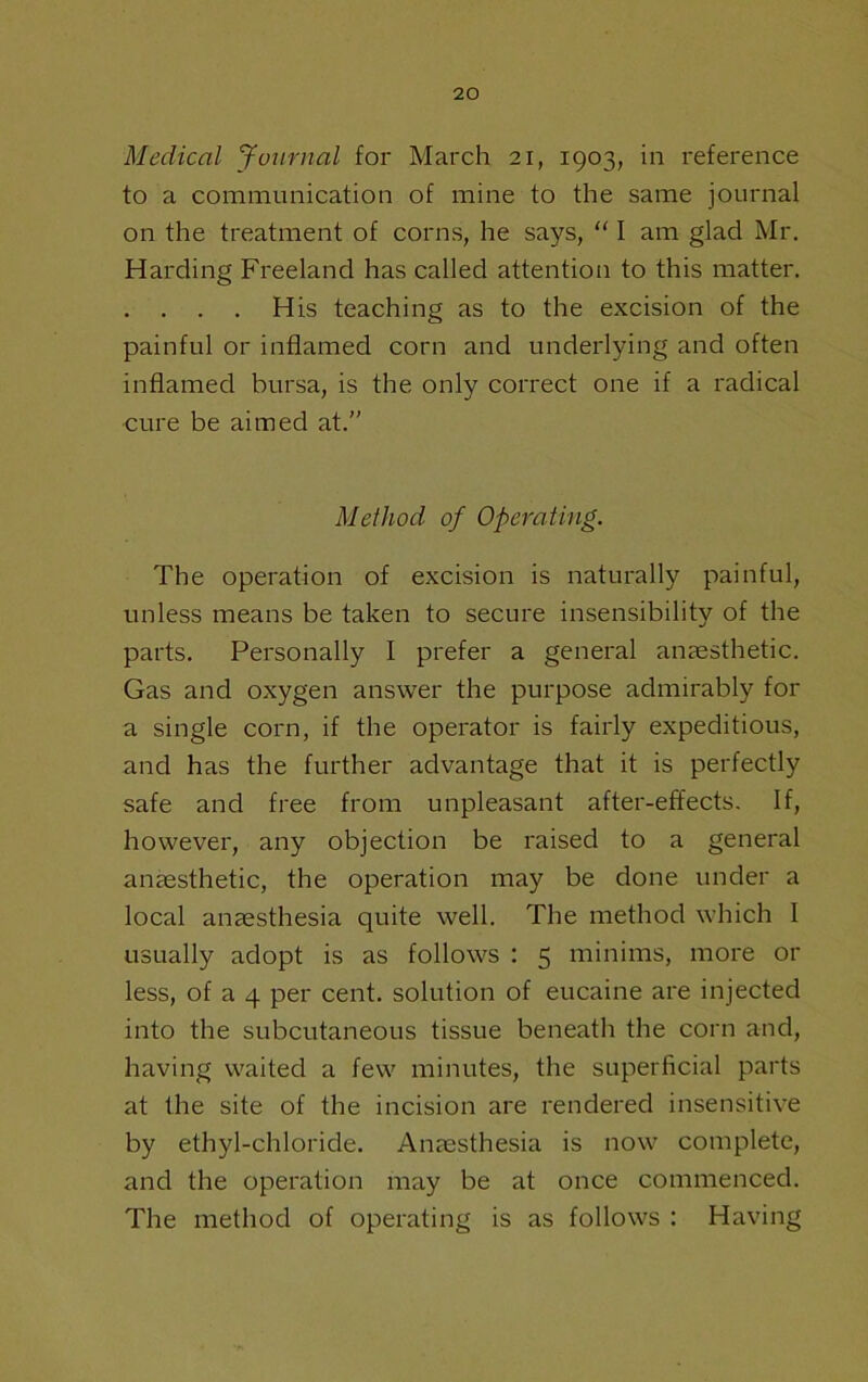 Medical Ju^irnal for March 21, 1903, in reference to a communication of mine to the same journal on the treatment of corns, he says,  I am glad Mr, Harding Freeland has called attention to this matter. . . . . His teaching as to the excision of the painful or inflamed corn and underlying and often inflamed bursa, is the only correct one if a radical cure be aimed at.” Method of Operating. The operation of excision is naturally painful, unless means be taken to secure insensibility of the parts. Personally I prefer a general anaesthetic. Gas and oxygen answer the purpose admirably for a single corn, if the operator is fairly expeditious, and has the further advantage that it is perfectly safe and free from unpleasant after-effects. If, however, any objection be raised to a general anaesthetic, the operation may be done under a local anaesthesia quite well. The method which I usually adopt is as follows : 5 minims, more or less, of a 4 per cent, solution of eucaine are injected into the subcutaneous tissue beneath the corn and, having waited a few minutes, the superficial parts at the site of the incision are rendered insensitive by ethyl-chloride. Anaesthesia is now complete, and the operation may be at once commenced. The method of operating is as follows : Having