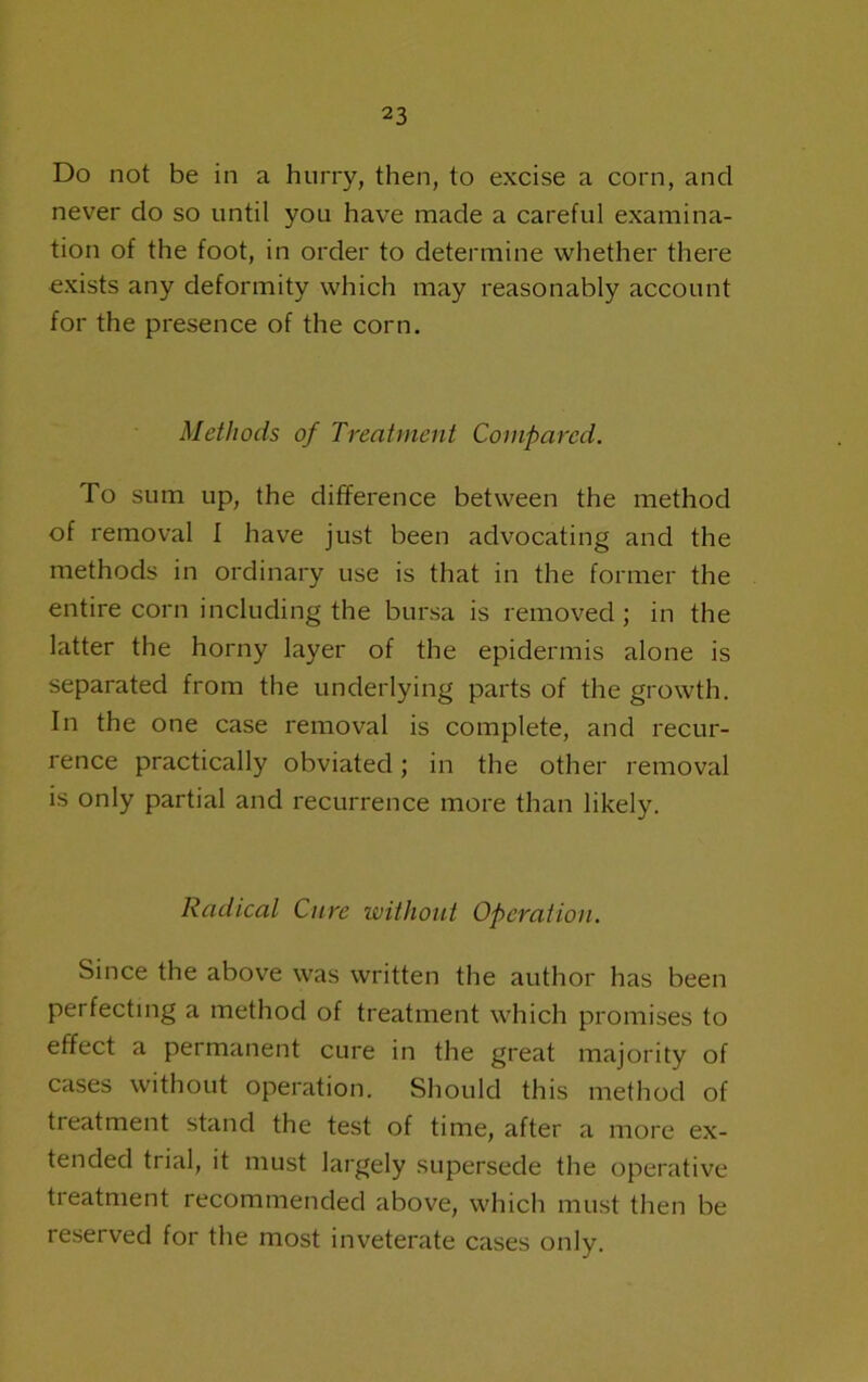 Do not be in a hurry, then, to excise a corn, and never do so until you have made a careful examina- tion of the foot, in order to determine whether there exists any deformity which may reasonably account for the presence of the corn. Methods of Treatment Compared. To sum up, the difference between the method of removal I have just been advocating and the methods in ordinary use is that in the former the entire corn including the bursa is removed; in the latter the horny layer of the epidermis alone is separated from the underlying parts of the growth. In the one case removal is complete, and recur- rence practically obviated; in the other removal is only partial and recurrence more than likely. Radical Cure without Operation. Since the above was written the author has been perfecting a method of treatment which promises to effect a permanent cure in the great majority of cases without operation. Should this method of treatment stand the test of time, after a more ex- tended trial, it must largely supersede the operative treatment recommended above, which must then be reserved for the most inveterate cases only.