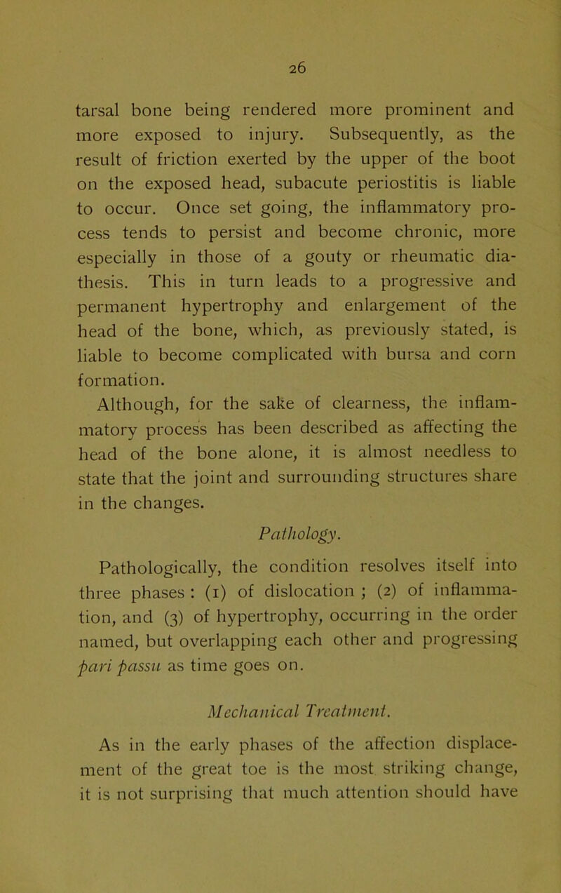 tarsal bone being rendered more prominent and more exposed to injury. Subsequently, as the result of friction exerted by the upper of the boot on the exposed head, subacute periostitis is liable to occur. Once set going, the inflammatory pro- cess tends to persist and become chronic, more especially in those of a gouty or rheumatic dia- thesis. This in turn leads to a progressive and permanent hypertrophy and enlargement of the head of the bone, which, as previously stated, is liable to become complicated with bursa and corn formation. Although, for the sake of clearness, the inflam- matory process has been described as affecting the head of the bone alone, it is almost needless to state that the joint and surrounding structures share in the changes. Pathology. Pathologically, the condition resolves itself into three phases : (i) of dislocation ; (2) of inflamma- tion, and (3) of hypertrophy, occurring in the order named, but overlapping each other and progressing pari passu as time goes on. Mechanical Treatment. As in the early phases of the affection displace- ment of the great toe is the most striking change, it is not surprising that much attention should have