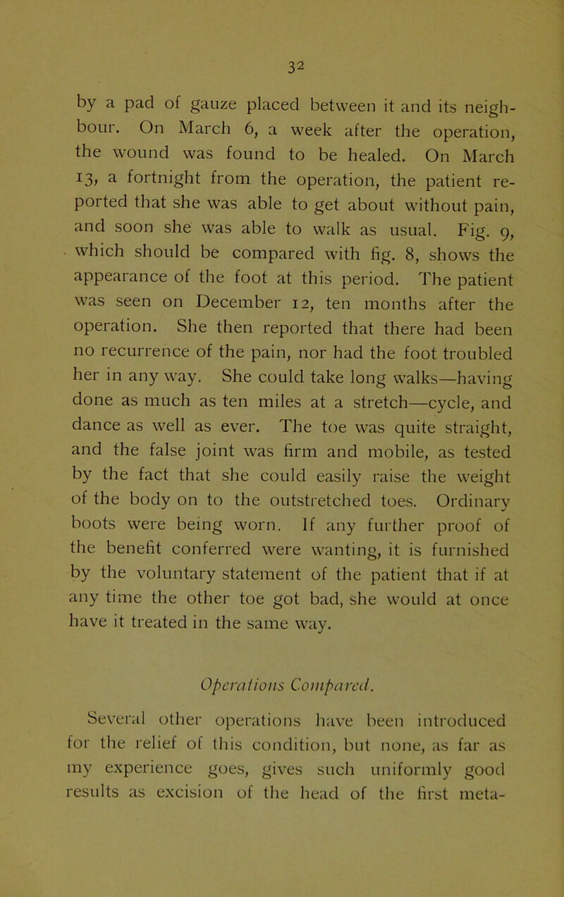 by a pad of gauze placed between it and its neigh- bour. On March 6, a week after the operation, the wound was found to be healed. On March 13, a fortnight from the operation, the patient re- ported that she was able to get about without pain, and soon she was able to walk as usual. Fig. 9, which should be compared with fig. 8, shows the appearance of the foot at this period. The patient was seen on December 12, ten months after the operation. She then reported that there had been no recurrence of the pain, nor had the foot troubled her in any way. She could take long walks—having done as much as ten miles at a stretch—cycle, and dance as well as ever. The toe was quite straight, and the false joint was firm and mobile, as tested by the fact that she could easily raise the weight of the body on to the outstretched toes. Ordinary boots were being worn. If any further proof of the benefit conferred were wanting, it is furnished by the voluntary statement of the patient that if at any time the other toe got bad, she would at once have it treated in the same way. Operations Compared. Several other operations have been introduced for the relief of this condition, but none, as far as my experience goes, gives such uniformly good results as excision of the head of the first meta-