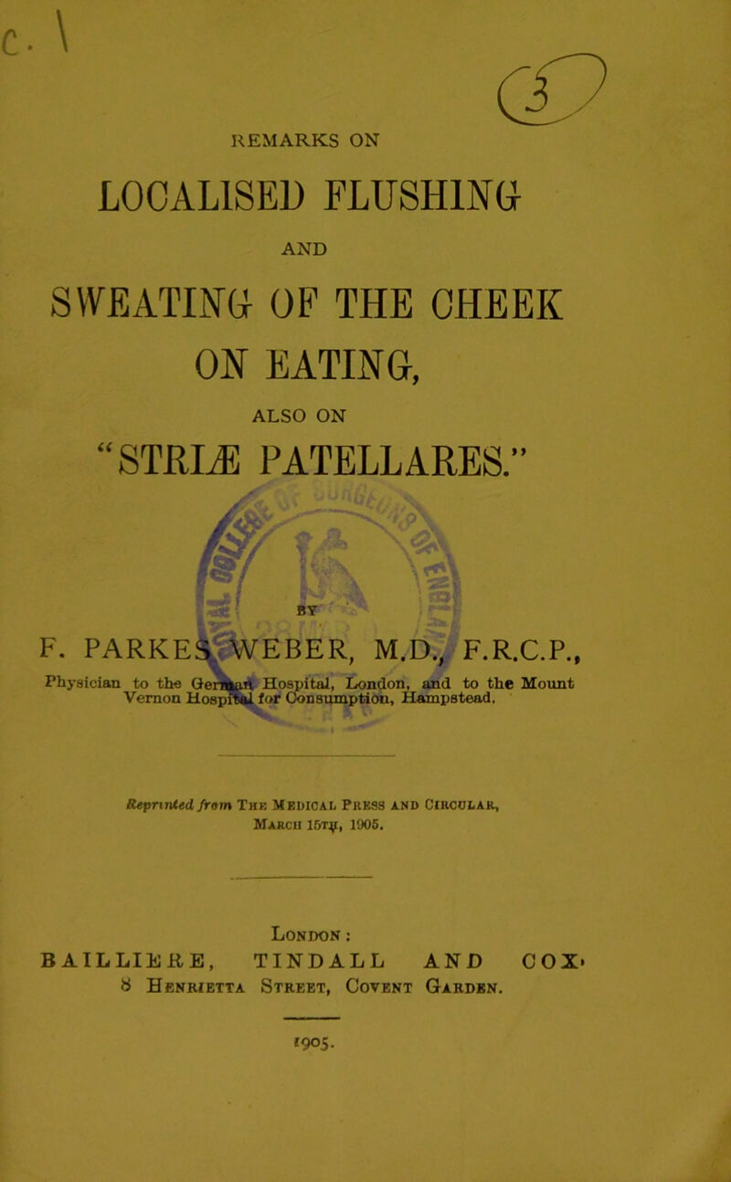 REMARKS ON LOCALISED FLUSHING! AND SWEATING! OF THE CHEEK ON EATING, ALSO ON “STIFLE PATELLARES.” F. PARKES, WEBER, M.D., F.R.C.P., Physician to the Geniaun Hospital, London, and to the Mount Vernon Hospital for Consumption, Hampstead. Reprinted, from The Medical Press and Circular, March lf/rji, 1905. London: BAILLIERE, TINDALL AND COX- 8 Henrietta Street, Covent Garden. 1905.