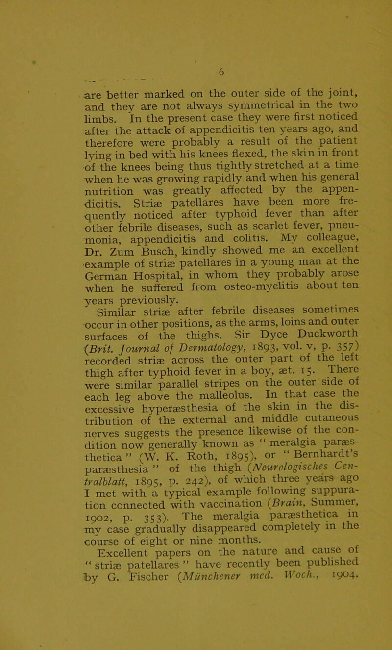 are better marked on the outer side of the joint, and they are not always symmetrical in the two limbs. In the present case they were first noticed after the attack of appendicitis ten years ago, and therefore were probably a result of the patient lying in bed with his knees flexed, the skin in front of the knees being thus tightly stretched at a time when he was growing rapidly and when his general nutrition was greatly affected by the appen- dicitis. Striae patellares have been more fre- quently noticed after typhoid fever than after other febrile diseases, such as scarlet fever, pneu- monia, appendicitis and colitis. My colleague. Dr. Zum Busch, kindly showed me an excellent example of striae patellares in a young man at the German Hospital, in whom they probably arose when he suffered from osteo-myelitis about ten years previously. Similar striae after febrile diseases sometimes •occur in other positions, as the arms, loins and outer surfaces of the thighs. Sir Dyce Duckworth (Brit. Journal of Dermatology, 1893, vol. v, p. 357) recorded striae across the outer part of the left thigh after typhoid fever in a boy, aet. 15. There were similar parallel stripes on the outer side of each leg above the malleolus. In that case the excessive hyperaesthesia of the skin in the dis- tribution of the external and middle cutaneous nerves suggests the presence likewise of the con- dition now generally known as 11 meralgia paras- thetica” (W. K. Roth, 1895), or “Bernhardt’s paraesthesia ” of the thigh (Neurologisches Cen- tralblatt, 1895, p. 242), of which three years ago I met with a typical example following suppura- tion connected with vaccination (Brain, Summer, 1902, p. 353). The meralgia paraesthetica in my case gradually disappeared completely in the course of eight or nine months. Excellent papers on the nature and cause of “ striae patellares ” have recently been published by G. Fischer (Mtinchenev rued. Woch., I9°4-