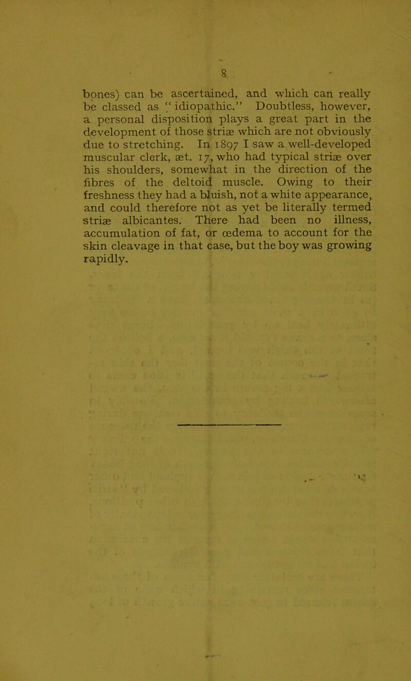 bones) can be ascertained, and which, can really be classed as “ idiopathic.” Doubtless, however, a personal disposition plays a great part in the development of those striae which are not obviously due to stretching. In 1897 I saw a well-developed muscular clerk, aet. 17, who had typical striae over his shoulders, somewhat in the direction of the fibres of the deltoid muscle. Owing to their freshness they had a bluish, not a white appearance, and could therefore not as yet be literally termed striae albicantes. There had been no illness, accumulation of fat, or oedema to account for the skin cleavage in that case, but the boy was growing rapidly.