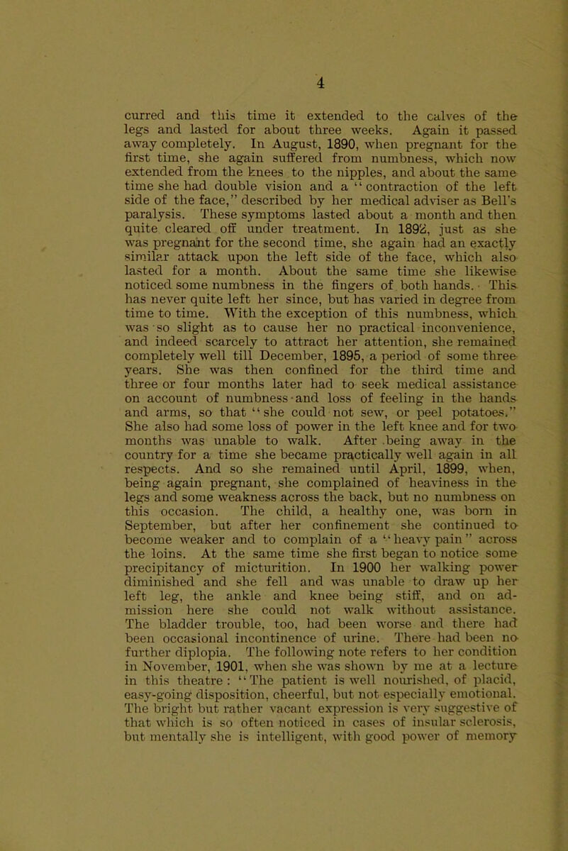 curred and this time it extended to the calves of the legs and lasted for about three weeks. Again it passed away completely. In August, 1890, when pregnant for the first time, she again suffered from numbness, which now extended from the knees to the nipples, and about the same time she had double vision and a 1 ‘ contraction of the left side of the face,” described by her medical adviser as Bell’s paralysis. These symptoms lasted about a month and then quite cleared off under treatment. In 1898, just as she was pregnajit for the second time, she again had an exactly similar attack upon the left side of the face, which also lasted for a month. About the same time she likewise noticed some numbness in the fingers of both hands. This has never quite left her since, but has varied in degree from time to time. With the exception of this numbness, which was so slight as to cause her no practical inconvenience, and indeed scarcely to attract her attention, she remained completely well till December, 1895, a period of some three years. She was then confined for the third time and three or four months later had to seek medical assistance on account of numbness • and loss of feeling in the hands and arms, so that “she could not sew, or peel potatoes.” She also had some loss of power in the left knee and for two months was unable to walk. After .being away in the country for a time she became practically well again in all respects. And so she remained until April, 1899. when, being again pregnant, she complained of heaviness in the legs and some weakness across the back, but no numbness on this occasion. The child, a healthy one, was born in September, but after her confinement she continued to- become weaker and to complain of a “ heavy pain ” across the loins. At the same time she first began to notice some precipitancy of micturition. In 1900 her walking power diminished and she fell and was unable to draw up her left leg, the ankle and knee being stiff, and on ad- mission here she could not walk without assistance. The bladder trouble, too, had been worse and there had been occasional incontinence of urine. There had been no- further diplopia. The following note refers to her condition in November, 1901, when she was shown by me at a lecture in this theatre: “The patient is well nourished, of placid, easy-going disposition, cheerful, but not especially emotional. The bright but rather vacant expression is very suggestive of that which is so often noticed in cases of insular sclerosis, but mentally she is intelligent, with good power of memory