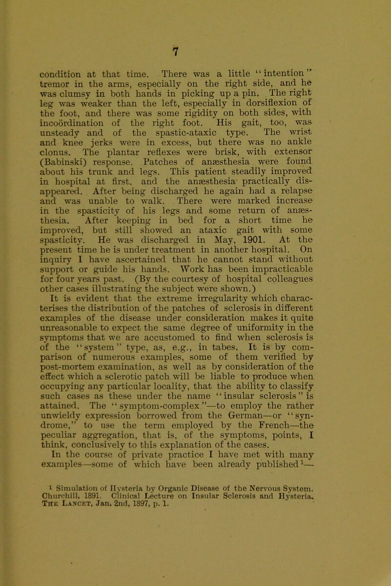 condition at that time. There was a little “intention”' tremor in the arms, especially on the right side, and he was clumsy in both hands in picking up a pin. The right leg was weaker than the left, especially in dorsiflexion of the foot, and there was some rigidity on both sides, with incoordination of the right foot. His gait, too, was unsteady and of the spastic-ataxic type. The wrist and knee jerks were in excess, but there was no ankle clonus. The plantar reflexes were brisk, with extensor (Babinski) response. Patches of anaesthesia were found about his trunk and legs. This patient steadily improved in hospital at first, and the anassthesia' practically dis- appeared. After being discharged he again had a relapse and was unable to walk. There were marked increase in the spasticity of his legs and some return of anaes- thesia. After keeping in bed for a short time he improved, but still showed an ataxic gait with some spasticity. He was discharged in May, 1901. At the present time he is under treatment in another hospital. On inquiry I have ascertained that he cannot stand without support or guide his hands. Work has been impracticable for four years past. (By the courtesy of hospital colleagues other cases illustrating the subject were shown.) It is evident that the extreme irregularity which charac- terises the distribution of the patches of sclerosis in different examples of the disease under consideration makes it quite unreasonable to expect the same degree of uniformity in the symptoms that we are accustomed to find when sclerosis is of the “system” type, as, e.g., in tabes. It is by com- parison of numerous examples, some of them verified by post-mortem examination, as well as by consideration of the effect which a sclerotic patch will be liable to produce when occupying any particular locality, that the ability to classify such cases as these under the name “insular sclerosis” is attained. The “symptom-complex”—to employ the rather unwieldy expression borrowed from the German—or “syn- drome,” to use the term employed by the French—the peculiar aggregation, that is, of the symptoms, points, I think, conclusively to this explanation of the cases. In the course of private practice I have met with many examples—some of which have been already published1— i Simulation of Hysteria by Organic Disease of the Nervous System. Churchill, 1891. Clinical Lecture on Insular Sclerosis and Hysteria. The Lancet, Jan. 2nd, 1897, p. 1.