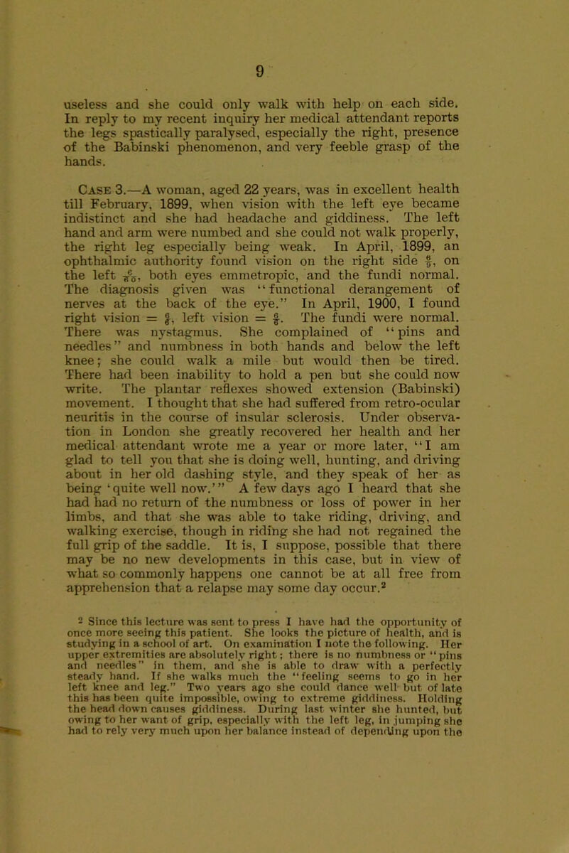 useless and she could only walk with help on each side. In reply to my recent inquiry her medical attendant reports the legs spastically paralysed, especially the right, presence of the Babinski phenomenon, and very feeble grasp of the hands. Case 3.—A woman, aged 22 years, was in excellent health till February, 1899, when vision with the left eye became indistinct and she had headache and giddiness. The left hand and arm were numbed and she could not walk properly, the right leg especially being weak. In April, 1899, an ophthalmic authority found vision on the right side f, on the left Kca, both eyes emmetropic, and the fundi normal. The diagnosis given was “functional derangement of nerves at the back of the eye.” In April, 1900, I found right vision = £, left vision = £. The fundi were normal. There was nystagmus. She complained of “pins and needles” and numbness in both hands and below the left knee; she could walk a mile but would then be tired. There had been inability to hold a pen but she could now write. The plantar reflexes showed extension (Babinski) movement. I thought that she had suffered from retro-ocular neuritis in the course of insular sclerosis. Under observa- tion in London she greatly recovered her health and her medical attendant wrote me a year or more later, ‘ ‘ I am glad to tell you that she is doing well, hunting, and driving about in her old dashing style, and they speak of her as being ‘quite well now.’” A few days ago I heard that she had had no return of the numbness or loss of power in her limbs, and that she was able to take riding, driving, and walking exercise, though in riding she had not regained the full grip of the saddle. It is, I suppose, possible that there may be no new developments in this case, but in view of what so commonly happens one cannot be at all free from apprehension that a relapse may some day occur.2 - Since this lecture was sent to press I have hart the opportunity of once more seeing this patient. She looks the picture of health, and is studying in a school of art. On examination I note the following. Her upper extremities are absolutely right; there is no numbness or “ pins anrt needles’’ in them, and she is able to draw with a perfectly steady hand. If she walks much the “feeling seems to go in her left knee and leg.” Two vears ago she could dance well but of late this has been quite impossible, owing to extreme giddiness. Holding the head down causes giddiness. During last winter she hunted, but owing to her want of grip, especially with the left leg, in .jumping she had to rely very much upon her balance instead of depending upon the