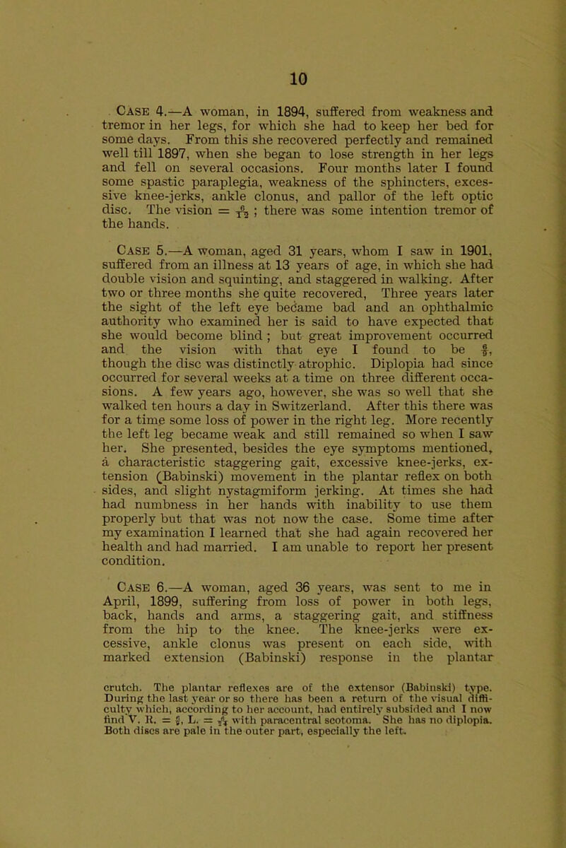 Case 4.—A woman, in 1894, suffered from weakness and tremor in her legs, for which she had to keep her bed for some days. From this she recovered perfectly and remained well till 1897, when she began to lose strength in her legs and fell on several occasions. Four months later I found some spastic paraplegia, weakness of the sphincters, exces- sive knee-jerks, ankle clonus, and pallor of the left optic disc. The vision = ^ ; there was some intention tremor of the hands. Case 5.—A woman, aged 31 years, whom I saw in 1901, suffered from an illness at 13 years of age, in which she had double vision and squinting, and staggered in walking. After two or three months she quite recovered, Three years later the sight of the left eye became bad and an ophthalmic authority who examined her is said to have expected that she would become blind ; but great improvement occurred and the vision with that eye I found to be f, though the disc was distinctly atrophic. Diplopia had since occurred for several weeks at a time on three different occa- sions. A few years ago, however, she was so well that she walked ten hours a day in Switzerland. After this there was for a time some loss of power in the right leg. More recently the left leg became weak and still remained so when I saw her. She presented, besides the eye symptoms mentioned, a characteristic staggering gait, excessive knee-jerks, ex- tension (Babinski) movement in the plantar reflex on both sides, and slight nystagmiform jerking. At times she had had numbness in her hands with inability to use them properly but that was not now the case. Some time after my examination I learned that she had again recovered her health and had married. I am unable to report her present condition. Case 6.—A woman, aged 36 years, was sent to me in April, 1899, suffering from loss of power in both legs, back, hands and arms, a staggering gait, and stiffness from the hip to the knee. The knee-jerks were ex- cessive, ankle clonus was present on each side, with marked extension (Babinski) response in the plantar crutch. The plantar reflexes are of the extensor (Babinski) type. During the last year or so there has been a return of the visual diffi- culty which, according to her account, had entirely subsided and 1 now find V. It. = 5, L. = with paracentral scotoma. She has no diplopia. Both discs are pale in the outer part, especially the left.