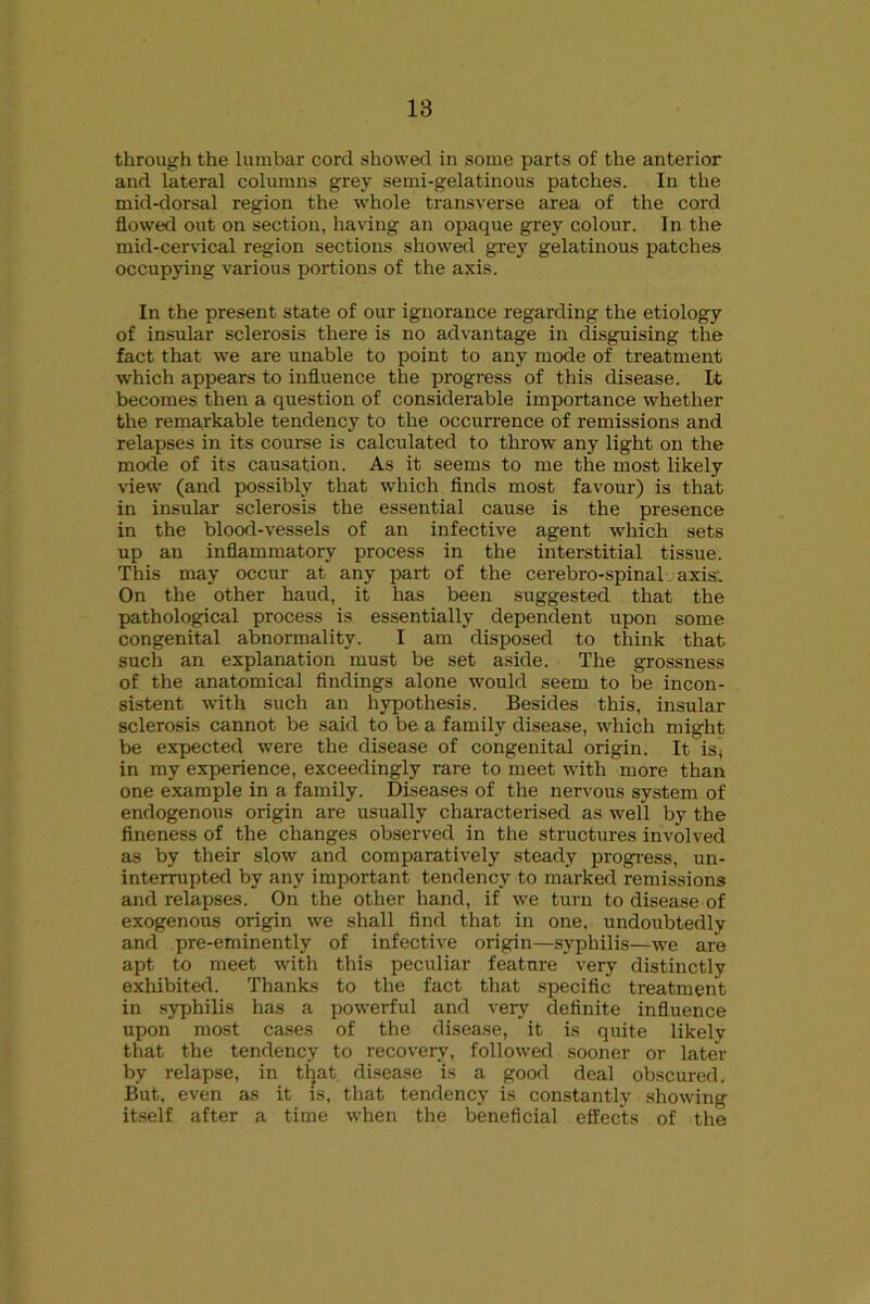 through the lumbar cord showed in some parts of the anterior and lateral columns grey semi-gelatinous patches. In the mid-dorsal region the whole transverse area of the cord flowed out on section, having an opaque grey colour. In the mid-cervical region sections showed grey gelatinous patches occupying various portions of the axis. In the present state of our ignorance regarding the etiology of insular sclerosis there is no advantage in disguising the fact that we are unable to point to any mode of treatment which appears to influence the progress of this disease. It becomes then a question of considerable importance whether the remarkable tendency to the occurrence of remissions and relapses in its course is calculated to throw any light on the mode of its causation. As it seems to me the most likely view (and possibly that which finds most favour) is that in insular sclerosis the essential cause is the presence in the blood-vessels of an infective agent which sets up an inflammatory process in the interstitial tissue. This may occur at any part of the cerebro-spinal axis: On the other haud, it has been suggested that the pathological process is essentially dependent upon some congenital abnormality. I am disposed to think that such an explanation must be set aside. The grossness of the anatomical findings alone would seem to be incon- sistent with such an hypothesis. Besides this, insular sclerosis cannot be said to be a family disease, which might be expected were the disease of congenital origin. It is, in my experience, exceedingly rare to meet with more than one example in a family. Diseases of the nervous system of endogenous origin are usually characterised as well by the fineness of the changes observed in the structures involved as by their slow and comparatively steady progress, un- interrupted by any important tendency to marked remissions and relapses. On the other hand, if we turn to disease of exogenous origin we shall find that in one. undoubtedly and pre-eminently of infective origin—syphilis—we are apt to meet with this peculiar feature very distinctly exhibited. Thanks to the fact that specific treatment in syphilis has a powerful and very definite influence upon most cases of the disease, it is quite likely that the tendency to recovery, followed sooner or later by relapse, in that disease is a good deal obscured. But, even as it is, that tendency is constantly showing itself after a time when the beneficial effects of the