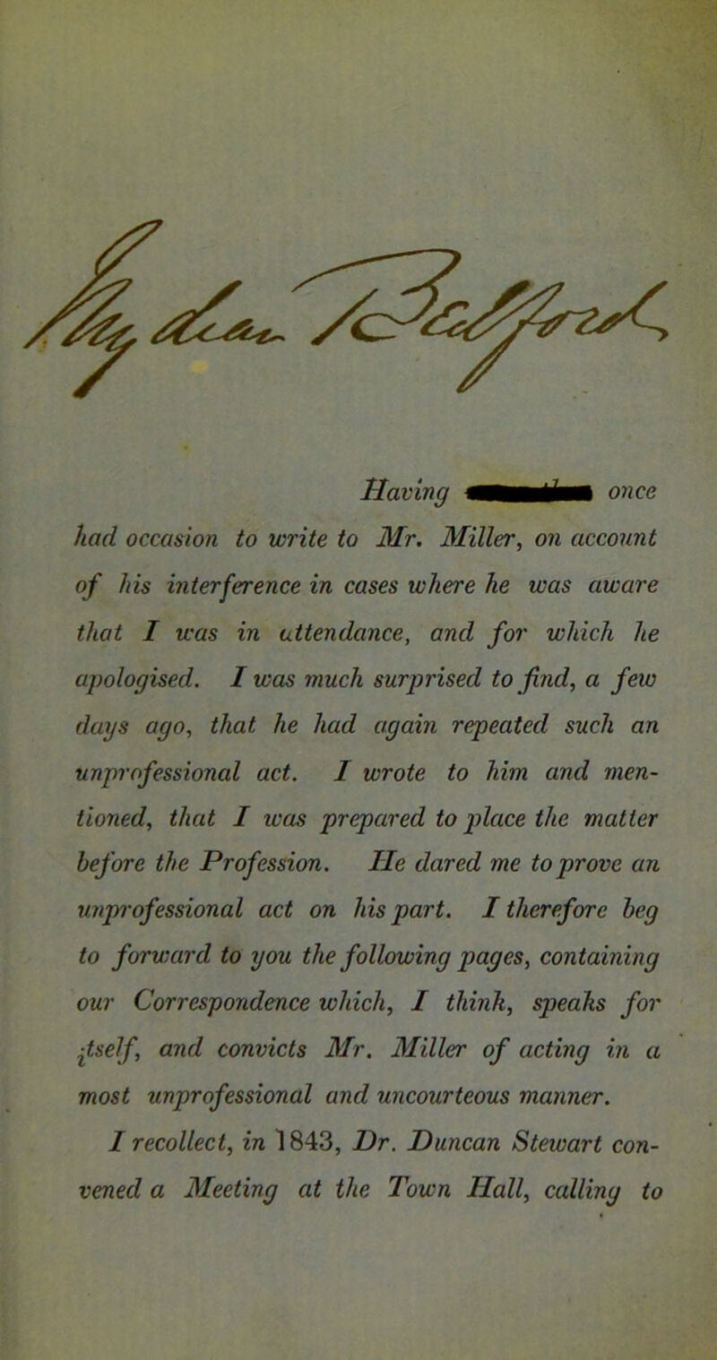 had occasion to write to Mr. Miller, on account of his interference in cases where he was aware that I was in attendance, and for which he apologised. I was much surprised to find, a feio days ago, that he had again repeated such an unprofessional act. I wrote to him and men- tioned, that I was prepared to place the matter before the Profession. He dared me to prove an unprofessional act on his part. I therefore beg to forward to you the following pages, containing our Correspondence which, I thinh, speaks for itself and convicts Mr. Miller of acting in a most unprofessional and uncourteous manner. I recollect, in 1843, Dr. Duncan Stewart con- vened a Meeting at the Town Hall, calling to