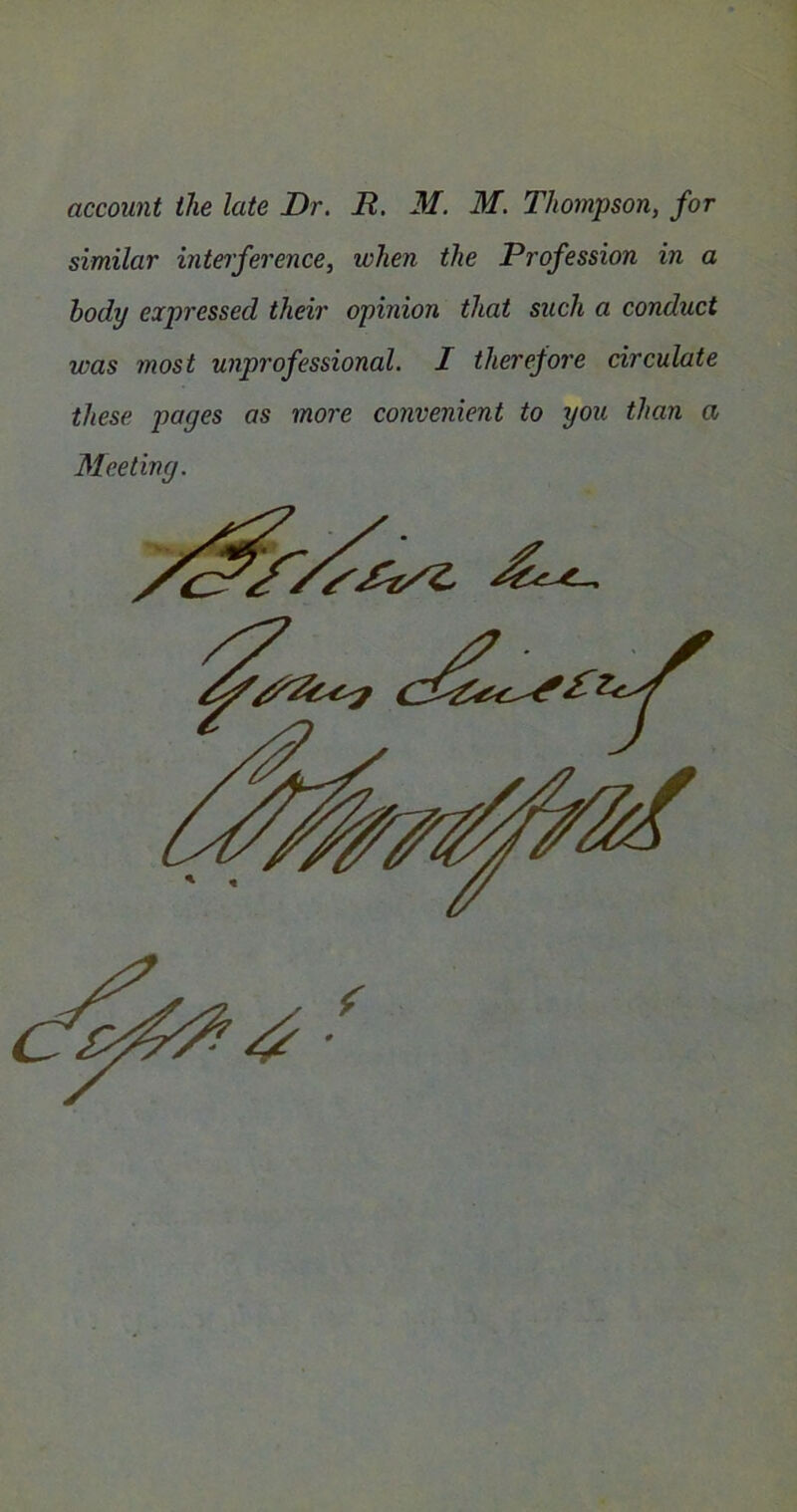 account the late Dr. R. M. M. Thompson, for similar interference, when the Profession in a body expressed their opinion that such a conduct was most unprofessional. I therefore circulate these pages as more convenient to you than a Meeting.